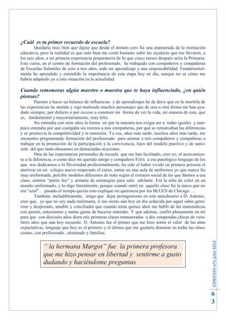 ¿Cuál es tu primer recuerdo de escuela?
        Quedaría muy bien que dijese que desde el minuto cero fui una enamorada de la institución
educativa, pero la realidad es que más bien me costó bastante subir las escaleras que me llevaron, a
los seis años, a mi primera experiencia preparatoria de lo que cinco meses después sería la Primaria.
Este curso, en el centro de formación del profesorado, he trabajado con compañeros y compañeras
de Escuelas Infantiles de cero a tres años, todo un aprendizaje y una responsabilidad. Fundamental-
mente he aprendido y entendido la importancia de esta etapa hoy en día, aunque no sé cómo me
habría adaptado yo a esta situación en la actualidad.

Cuando rememoras algún maestro o maestra que te haya influenciado, ¿en quién
piensas?
        Puestos a hacer un balance de influencias y de aprendizajes he de decir que en la mochila de
las experiencias he metido y sigo metiendo muchos personajes que de una u otra forma me han ayu-
dado siempre, por defecto o por exceso a construir mi forma de ver la vida, mi manera de esta, que
es, fundamental y mayoritariamente, muy feliz.
        No entendía con siete años la forma en que la maestra nos exigía ser a todas iguales y tam-
poco entendía por qué castigaba sin recreos a mis compañeras, por qué se remarcaban las diferencias
y se promovía la competitividad y la sumisión. Ya ves, años más tarde, muchos años más tarde, me
encuentro programando formación del profesorado para animar a mis compañeros y compañeras a
trabajar en la promoción de la participación y la convivencia, lejos del modelo punitivo y de sumi-
sión del que tanto abusamos en demasiadas ocasiones.
        Otra de las experiencias personales de escuela que me han facilitado, creo yo, el acercamien-
to a la diferencia, o como dice mi querido amigo y compañero Félix a ese patológico lenguaje de los
que nos dedicamos a la Diversidad profesionalmente, ha sido el haber vivido en primera persona el
aterrizar en un colegio nuevo empezado el curso, entrar en una aula de uniformes yo que nunca fui
muy uniformada, percibir modelos diferentes de trato según el extracto social de las que íbamos a esa
clase, sentirte “patito feo” y armarte de estrategias para salir adelante. Era la niña de color en un
mundo uniformado, y lo digo literalmente, porque cuando entré en aquella clase fui la única que no
era “azul”… pasado el tiempo quizás esto explique mi querencia por los BLUES de Chicago….
        También, ineludiblemente, tengo que dejar protagonismo en este anecdotario a D. Antonio,
creo que, yo que no soy nada mitómana, sí me siento aún hoy en día seducida por aquel sabio gene-
roso y despistado, amable y conciliador que cuando tenía quince años me habló de las matemáticas
con pasión, entusiasmo y tantas ganas de hacerse entender. Y que además, confío plenamente en mí
para que con dieciséis años diera mis primeras clases remuneradas a dos estupendas chicas de vein-
titrés años que aún hoy recuerdo. D. Antonio fue el primer que me hizo sentir el valor de las altas
expectativas, lenguaje que hoy es el primero y el último que me gustaría dominar en todas las situa-
ciones, con profesorado , alumnado y familias.
                                                                                                        CONVIVES nº1 julio 2012




            “ la hermana Margot” fue la primera profesora
            que me hizo pensar en libertad y sentirme a gusto
            dudando y haciéndome preguntas



                                                                                                        6
                                                                                                        3
 