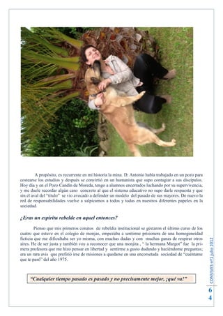 A propósito, es recurrente en mi historia la mina. D. Antonio había trabajado en un pozo para
costearse los estudios y después se convirtió en un humanista que supo contagiar a sus discípulos.
Hoy día y en el Pozo Candín de Moreda, tengo a alumnos encerrados luchando por su supervivencia,
y me duele recordar algún caso concreto al que el sistema educativo no supo darle respuesta y que
sin el aval del “título” se vio avocado a defender un modelo del pasado de sus mayores. De nuevo la
red de responsabilidades vuelve a salpicarnos a todos y todas en nuestros diferentes papeles en la
sociedad.

¿Eras un espíritu rebelde en aquel entonces?
         Pienso que mis primeros conatos de rebeldía institucional se gestaron el último curso de los
cuatro que estuve en el colegio de monjas, empezaba a sentirme prisionera de una homogeneidad
ficticia que me dificultaba ser yo misma, con muchas dudas y con muchas ganas de respirar otros
                                                                                                         CONVIVES nº1 julio 2012




aires. He de ser justa y también voy a reconocer que una monjita , “ la hermana Margot” fue la pri-
mera profesora que me hizo pensar en libertad y sentirme a gusto dudando y haciéndome preguntas;
era un rara avis que prefirió irse de misiones a quedarse en una encorsetada sociedad de “cuéntame
que te pasó” del año 1975.



     “Cualquier tiempo pasado es pasado y no precisamente mejor, ¡qué va!”

                                                                                                         6
                                                                                                         4
 