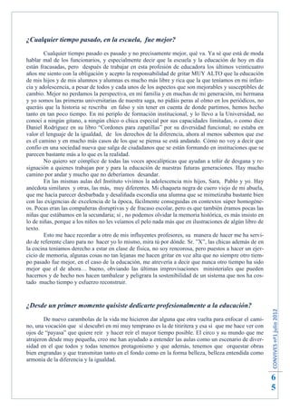 ¿Cualquier tiempo pasado, en la escuela, fue mejor?
        Cualquier tiempo pasado es pasado y no precisamente mejor, qué va. Ya sé que está de moda
hablar mal de los funcionarios, y especialmente decir que la escuela y la educación de hoy en día
están fracasadas, pero después de trabajar en esta profesión de educadora los últimos veinticuatro
años me siento con la obligación y acepto la responsabilidad de gritar MUY ALTO que la educación
de mis hijos y de mis alumnos y alumnas es mucho más libre y rica que la que teníamos en mi infan-
cia y adolescencia, a pesar de todos y cada unos de los aspectos que son mejorables y susceptibles de
cambio. Mejor no perdamos la perspectiva, en mi familia y en muchas de mi generación, mi hermana
y yo somos las primeras universitarias de nuestra saga, no pidáis peras al olmo en los periódicos, no
queráis que la historia se rescriba en falso y sin tener en cuenta de donde partimos, hemos hecho
tanto en tan poco tiempo. En mi periplo de formación institucional, y lo llevo a la Universidad, no
conocí a ningún gitano, a ningún chico o chica especial por sus capacidades limitadas, o como dice
Daniel Rodríguez en su libro “Cordones para zapatillas” por su diversidad funcional; no estaba en
valor el lenguaje de la igualdad, de los derechos de la diferencia, ahora al menos sabemos que ese
es el camino y en mucho más casos de los que se piensa se está andando. Cómo no voy a decir que
confío en una sociedad nueva que salga de ciudadanos que se están formando en instituciones que se
parecen bastante más a lo que es la realidad.
        No quiero ser cómplice de todas las voces apocalípticas que ayudan a teñir de desgana y re-
signación a quienes trabajan por y para la educación de nuestras futuras generaciones. Hay mucho
camino por andar y mucho que no deberíamos desandar.
        En las mismas aulas del Instituto vivimos la adolescencia mis hijos, Sara, Pablo y yo. Hay
anécdota similares y otras, las más, muy diferentes. Mi chaqueta negra de cuero viejo de mi abuela,
que me hacía parecer desbarbada y desaliñada escondía una alumna que se mimetizaba bastante bien
con las exigencias de excelencia de la época, fácilmente conseguidas en contextos súper homogéne-
os. Pocas eran las compañeras disruptivas y de fracaso escolar, pero es que también éramos pocas las
niñas que estábamos en la secundaria; sí , no podemos olvidar la memoria histórica, es más insisto en
lo de niñas, porque a los niños no les veíamos el pelo nada más que en ilustraciones de algún libro de
texto.
        Esto me hace recordar a otro de mis influyentes profesores, su manera de hacer me ha servi-
do de referente claro para no hacer yo lo mismo, mira tú por dónde. Sr. ”X”, las chicas además de en
la cocina teníamos derecho a estar en clase de física, no soy rencorosa, pero puestos a hacer un ejer-
cicio de memoria, algunas cosas no tan lejanas me hacen gritar en voz alta que no siempre otro tiem-
po pasado fue mejor, en el caso de la educación, me atrevería a decir que nunca otro tiempo ha sido
mejor que el de ahora… bueno, obviando las últimas improvisaciones ministeriales que pueden
hacernos y de hecho nos hacen tambalear y peligrara la sostenibilidad de un sistema que nos ha cos-
tado mucho tiempo y esfuerzo reconstruir.



¿Desde un primer momento quisiste dedicarte profesionalmente a la educación?
                                                                                                         CONVIVES nº1 julio 2012




        De nuevo carambolas de la vida me hicieron dar alguna que otra vuelta para enfocar el cami-
no, una vocación que sí descubrí en mí muy temprano es la de titiritera y esa sí que me hace ver con
ojos de “payasa” que quiere reír y hacer reír el mayor tiempo posible. El circo y su mundo que me
atrajeron desde muy pequeña, creo me han ayudado a entender las aulas como un escenario de diver-
sidad en el que todos y todas tenemos protagonismo y que además, tenemos que orquestar obras
bien engrandas y que transmitan tanto en el fondo como en la forma belleza, belleza entendida como
armonía de la diferencia y la igualdad.


                                                                                                         6
                                                                                                         5
 