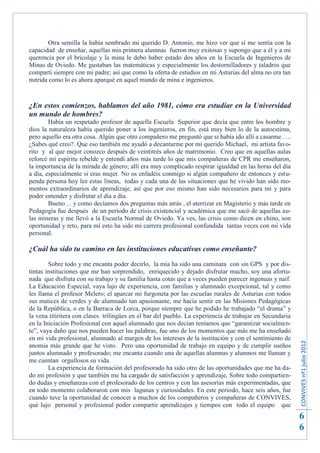 Otra semilla la había sembrado mi querido D. Antonio, me hizo ver que sí me sentía con la
capacidad de enseñar, aquellas mis primera alumnas fueron muy exitosas y supongo que a él y a mi
querencia por el bricolaje y la mina le debo haber estado dos años en la Escuela de Ingenieros de
Minas de Oviedo. Me gustaban las matemáticas y especialmente los destornilladores y taladros que
compartí siempre con mi padre; así que como la oferta de estudios en mi Asturias del alma no era tan
nutrida como lo es ahora aparqué en aquel mundo de mina e ingenieros.



¿En estos comienzos, hablamos del año 1981, cómo era estudiar en la Universidad
un mundo de hombres?
        Había un respetado profesor de aquella Escuela Superior que decía que entre los hombre y
dios la naturaleza había querido poner a los ingenieros, en fin, está muy bien lo de la autoestima,
pero aquello era otra cosa. Algún que otro compañero me preguntó que si había ido allí a casarme…..
¿Sabes qué creo?. Que eso también me ayudó a decantarme por mi querido Michael, mi artista favo-
rito y al que mejor conozco después de veintitrés años de matrimonio. Creo que en aquellas aulas
reforcé mi espíritu rebelde y entendí años más tarde lo que mis compañeras de CPR me enseñaron,
la importancia de la mirada de género; allí era muy complicado respirar igualdad en las horas del día
a día, especialmente si eras mujer. No os enfadéis conmigo si algún compañero de entonces y estu-
penda persona hoy lee estas líneas, todas y cada una de las situaciones que he vivido han sido mo-
mentos extraordinarios de aprendizaje, así que por eso mismo han sido necesarios para mí y para
poder entender y disfrutar el día a día.
        Bueno… y como decíamos dos preguntas más atrás , el aterrizar en Magisterio y más tarde en
Pedagogía fue después de un periodo de crisis existencial y académica que me sacó de aquellas au-
las mineras y me llevó a la Escuela Normal de Oviedo. Ya ves, las crisis como dicen en chino, son
oportunidad y reto, para mí esto ha sido mi carrera profesional confundida tantas veces con mi vida
personal.

¿Cuál ha sido tu camino en las instituciones educativas como enseñante?
        Sobre todo y me encanta poder decirlo, la mía ha sido una caminata con sin GPS y por dis-
tintas instituciones que me han sorprendido, enriquecido y dejado disfrutar mucho, soy una afortu-
nada que disfruta con su trabajo y su familia hasta cotas que a veces pueden parecer ingenuas y naif.
La Educación Especial, vaya lujo de experiencia, con familias y alumnado excepcional, tal y como
les llama el profesor Melero; el aparcar mi furgoneta por las escuelas rurales de Asturias con todos
sus matices de verdes y de alumnado tan apasionante, me hacía sentir en las Misiones Pedagógicas
de la República, o en la Barraca de Lorca, porque siempre que he podido he trabajado “el drama” y
la vena titiritera con clases trilingües en el bar del pueblo. La experiencia de trabajar en Secundaria
en la Iniciación Profesional con aquel alumnado que nos decían teníamos que “garantizar socialmen-
te”, vaya daño que nos pueden hacer las palabras, fue uno de los momentos que más me ha enseñado
en mi vida profesional, alumnado al margen de los intereses de la institución y con el sentimiento de
                                                                                                          CONVIVES nº1 julio 2012




anomia más grande que he visto. Pero una oportunidad de trabajo en equipo y de cumplir sueños
juntos alumnado y profesorado; me encanta cuando una de aquellas alumnas y alumnos me llaman y
me cuentan orgullosos su vida.
        La experiencia de formación del profesorado ha sido otro de las oportunidades que me ha da-
do mi profesión y que también me ha cargado de satisfacción y aprendizaje, Sobre todo compartien-
do dudas y enseñanzas con el profesorado de los centros y con las asesorías más experimentadas, que
en todo momento colaboraron con mis lagunas y curiosidades. En este periodo, hace seis años, fue
cuando tuve la oportunidad de conocer a muchos de los compañeros y compañeras de CONVIVES,
qué lujo personal y profesional poder compartir aprendizajes y tiempos con todo el equipo que
                                                                                                          6
                                                                                                          6
 