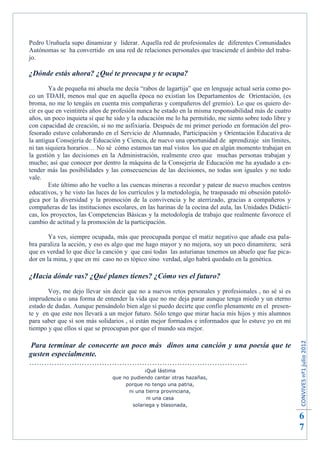 Pedro Uruñuela supo dinamizar y liderar. Aquella red de profesionales de diferentes Comunidades
Autónomas se ha convertido en una red de relaciones personales que trasciende el ámbito del traba-
jo.

¿Dónde estás ahora? ¿Qué te preocupa y te ocupa?
        Ya de pequeña mi abuela me decía “rabos de lagartija” que en lenguaje actual sería como po-
co un TDAH, menos mal que en aquella época no existían los Departamentos de Orientación, (es
broma, no me lo tengáis en cuenta mis compañeras y compañeros del gremio). Lo que os quiero de-
cir es que en veintitrés años de profesión nunca he estado en la misma responsabilidad más de cuatro
años, un poco inquieta sí que he sido y la educación me lo ha permitido, me siento sobre todo libre y
con capacidad de creación, si no me asfixiaría. Después de mi primer periodo en formación del pro-
fesorado estuve colaborando en el Servicio de Alumnado, Participación y Orientación Educativa de
la antigua Consejería de Educación y Ciencia, de nuevo una oportunidad de aprendizaje sin límites,
ni tan siquiera horarios… No sé cómo estamos tan mal vistos los que en algún momento trabajan en
la gestión y las decisiones en la Administración, realmente creo que muchas personas trabajan y
mucho; así que conocer por dentro la máquina de la Consejería de Educación me ha ayudado a en-
tender más las posibilidades y las consecuencias de las decisiones, no todas son iguales y no todo
vale.
        Este último año he vuelto a las cuencas mineras a recordar y patear de nuevo muchos centros
educativos, y he visto las luces de los currículos y la metodología, he traspasado mi obsesión patoló-
gica por la diversidad y la promoción de la convivencia y he aterrizado, gracias a compañeros y
compañeras de las instituciones escolares, en las harinas de la cocina del aula, las Unidades Didácti-
cas, los proyectos, las Competencias Básicas y la metodología de trabajo que realmente favorece el
cambio de actitud y la promoción de la participación.

        Ya ves, siempre ocupada, más que preocupada porque el matiz negativo que añade esa pala-
bra paraliza la acción, y eso es algo que me hago mayor y no mejora, soy un poco dinamitera; será
que es verdad lo que dice la canción y que casi todas las asturianas tenemos un abuelo que fue pica-
dor en la mina, y que en mi caso no es tópico sino verdad, algo habrá quedado en la genética.

¿Hacia dónde vas? ¿Qué planes tienes? ¿Cómo ves el futuro?
       Voy, me dejo llevar sin decir que no a nuevos retos personales y profesionales , no sé si es
imprudencia o una forma de entender la vida que no me deja parar aunque tenga miedo y un eterno
estado de dudas. Aunque pensándolo bien algo sí puedo decirte que confío plenamente en el presen-
te y en que este nos llevará a un mejor futuro. Sólo tengo que mirar hacia mis hijos y mis alumnos
para saber que sí son más solidarios , sí están mejor formados e informados que lo estuve yo en mi
tiempo y que ellos sí que se preocupan por que el mundo sea mejor.
                                                                                                         CONVIVES nº1 julio 2012




Para terminar de conocerte un poco más dinos una canción y una poesía que te
gusten especialmente.
……………………………………………………………………………
                                             ¡Qué lástima
                                que no pudiendo cantar otras hazañas,
                                     porque no tengo una patria,
                                      ni una tierra provinciana,
                                              ni una casa
                                        solariega y blasonada,

                                                                                                         6
                                                                                                         7
 