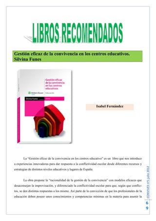Gestión eficaz de la convivencia en los centros educativos.
Silvina Funes




                                                                   Isabel Fernández




       La “Gestión eficaz de la convivencia en los centros educativo” es un libro que nos introduce
a experiencias innovadoras para dar respuesta a la conflictividad escolar desde diferentes recursos y
                                                                                                          CONVIVES nº1 julio 2012




estrategias de distintos niveles educativos y lugares de España.


       La obra propone la “racionalidad de la gestión de la convivencia” con modelos eficaces que
desaconsejan la improvisación, y diferenciado la conflictividad escolar para que, según que conflic-
tos, se den distintas respuestas a los mismo. Así parte de la convicción de que los profesionales de la
educación deben poseer unos conocimientos y competencias mínimas en la materia para asumir la

                                                                                                          6
                                                                                                          9
 