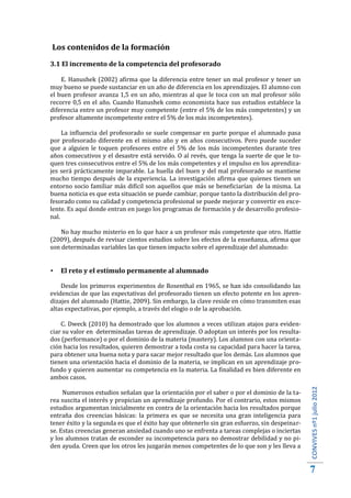Los contenidos de la formación
3.1 El incremento de la competencia del profesorado

    E. Hanushek (2002) afirma que la diferencia entre tener un mal profesor y tener un
muy bueno se puede sustanciar en un año de diferencia en los aprendizajes. El alumno con
el buen profesor avanza 1,5 en un año, mientras al que le toca con un mal profesor sólo
recorre 0,5 en el año. Cuando Hanushek como economista hace sus estudios establece la
diferencia entre un profesor muy competente (entre el 5% de los más competentes) y un
profesor altamente incompetente entre el 5% de los más incompetentes).

     La influencia del profesorado se suele compensar en parte porque el alumnado pasa
por profesorado diferente en el mismo año y en años consecutivos. Pero puede suceder
que a alguien le toquen profesores entre el 5% de los más incompetentes durante tres
años consecutivos y el desastre está servido. O al revés, que tenga la suerte de que le to-
quen tres consecutivos entre el 5% de los más competentes y el impulso en los aprendiza-
jes será prácticamente imparable. La huella del buen y del mal profesorado se mantiene
mucho tiempo después de la experiencia. La investigación afirma que quienes tienen un
entorno socio familiar más difícil son aquellos que más se beneficiarían de la misma. La
buena noticia es que esta situación se puede cambiar, porque tanto la distribución del pro-
fesorado como su calidad y competencia profesional se puede mejorar y convertir en exce-
lente. Es aquí donde entran en juego los programas de formación y de desarrollo profesio-
nal.

    No hay mucho misterio en lo que hace a un profesor más competente que otro. Hattie
(2009), después de revisar cientos estudios sobre los efectos de la enseñanza, afirma que
son determinadas variables las que tienen impacto sobre el aprendizaje del alumnado:


   El reto y el estímulo permanente al alumnado

    Desde los primeros experimentos de Rosenthal en 1965, se han ido consolidando las
evidencias de que las expectativas del profesorado tienen un efecto potente en los apren-
dizajes del alumnado (Hattie, 2009). Sin embargo, la clave reside en cómo transmiten esas
altas expectativas, por ejemplo, a través del elogio o de la aprobación.

    C. Dweck (2010) ha demostrado que los alumnos a veces utilizan atajos para eviden-
ciar su valor en determinadas tareas de aprendizaje. O adoptan un interés por los resulta-
dos (performance) o por el dominio de la materia (mastery). Los alumnos con una orienta-
ción hacia los resultados, quieren demostrar a toda costa su capacidad para hacer la tarea,
para obtener una buena nota y para sacar mejor resultado que los demás. Los alumnos que
tienen una orientación hacia el dominio de la materia, se implican en un aprendizaje pro-
fundo y quieren aumentar su competencia en la materia. La finalidad es bien diferente en
ambos casos.

     Numerosos estudios señalan que la orientación por el saber o por el dominio de la ta-
rea suscita el interés y propician un aprendizaje profundo. Por el contrario, estos mismos
                                                                                               CONVIVES nº1 julio 2012




estudios argumentan inicialmente en contra de la orientación hacia los resultados porque
entraña dos creencias básicas: la primera es que se necesita una gran inteligencia para
tener éxito y la segunda es que el éxito hay que obtenerlo sin gran esfuerzo, sin despeinar-
se. Estas creencias generan ansiedad cuando uno se enfrenta a tareas complejas o inciertas
y los alumnos tratan de esconder su incompetencia para no demostrar debilidad y no pi-
den ayuda. Creen que los otros les juzgarán menos competentes de lo que son y les lleva a


                                                                                               7
 