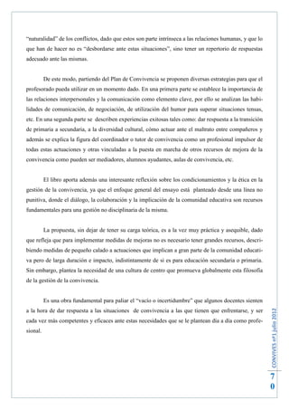 “naturalidad” de los conflictos, dado que estos son parte intrínseca a las relaciones humanas, y que lo
que han de hacer no es “desbordarse ante estas situaciones”, sino tener un repertorio de respuestas
adecuado ante las mismas.


          De este modo, partiendo del Plan de Convivencia se proponen diversas estrategias para que el
profesorado pueda utilizar en un momento dado. En una primera parte se establece la importancia de
las relaciones interpersonales y la comunicación como elemento clave, por ello se analizan las habi-
lidades de comunicación, de negociación, de utilización del humor para superar situaciones tensas,
etc. En una segunda parte se describen experiencias exitosas tales como: dar respuesta a la transición
de primaria a secundaria, a la diversidad cultural, cómo actuar ante el maltrato entre compañeros y
además se explica la figura del coordinador o tutor de convivencia como un profesional impulsor de
todas estas actuaciones y otras vinculadas a la puesta en marcha de otros recursos de mejora de la
convivencia como pueden ser mediadores, alumnos ayudantes, aulas de convivencia, etc.


          El libro aporta además una interesante reflexión sobre los condicionamientos y la ética en la
gestión de la convivencia, ya que el enfoque general del ensayo está planteado desde una línea no
punitiva, donde el diálogo, la colaboración y la implicación de la comunidad educativa son recursos
fundamentales para una gestión no disciplinaria de la misma.


          La propuesta, sin dejar de tener su carga teórica, es a la vez muy práctica y asequible, dado
que refleja que para implementar medidas de mejoras no es necesario tener grandes recursos, descri-
biendo medidas de pequeño calado a actuaciones que implican a gran parte de la comunidad educati-
va pero de larga duración e impacto, indistintamente de si es para educación secundaria o primaria.
Sin embargo, plantea la necesidad de una cultura de centro que promueva globalmente esta filosofía
de la gestión de la convivencia.


          Es una obra fundamental para paliar el “vacío o incertidumbre” que algunos docentes sienten
                                                                                                          CONVIVES nº1 julio 2012




a la hora de dar respuesta a las situaciones de convivencia a las que tienen que enfrentarse, y ser
cada vez más competentes y eficaces ante estas necesidades que se le plantean día a día como profe-
sional.




                                                                                                          7
                                                                                                          0
 