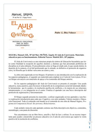 Pedro L. Diez Velasco




SEGURA, Manuel; GIL, Mª del Mar; MUÑOZ, Ángela: El Aula de Convivencia. Materiales
educativos para su funcionamiento. Editorial Narcea. Madrid 2011. 107 páginas.

        El Aula de Convivencia es una estructura propia de centros de Educación Secundaria que tie-
ne como finalidad la recepción de aquellos alumnos y alumnas que han presentado problemas de
disciplina en el aula ordinaria. El procedimiento cómo se llega al citado aula, lo que sucede dentro, la
duración de la estancia, el rol del profesorado que lo atiende, en definitiva el protocolo de organiza-
ción y la filosofía que lo define varía entre un centro y otro.

       La obra está organizada en tres bloques. El primero es una introducción con la explicación de
los aspectos pedagógicos, el segundo son materiales para emplear en el Aula de Convivencia. El ter-
cer bloque son anexos con materiales de apoyo a los contenidos del bloque anterior.

        En los aspectos pedagógicos del Aula de Convivencia se presenta el concepto: Una ayuda
educativa, nunca punitiva, para favorecer el desarrollo de la competencia social del alumnado dándo-
le herramientas que le ayuden a la resolución pacífica de conflictos, a la mejora de sus relaciones
interpersonales y a su integración en el centro. Finaliza el apartado con una breve descripción del
protocolo de organización y funcionamiento.

       El bloque segundo presenta los materiales a utilizar organizados en tres apartados y una bre-
ve explicación introductoria para cada uno: Cognitivo, con siete unidades; Valores morales y Educa-
ción Emocional. Todo el contenido está basado en el contenido de otra obra de Manuel Segura, Pro-
                                                                                                           CONVIVES nº1 julio 2012




grama de Competencia Social: Ser persona y Relacionarnos.

      Cada unidad o tema de cada apartado contiene una ficha descriptiva de objetivos, contenidos,
metodología y una pauta de discusión.

       Nos encontramos con un libro breve, sencillo y fácil de leer y utilizar. Es un recurso impor-
tante para ayudar a desarrollar un proceso educativo en el aula de convivencia que supere la visión
punitiva de la resolución de conflictos.

                                                                                                           7
                                                                                                           1
 
