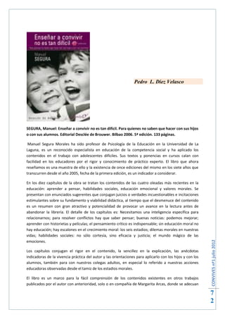 Pedro L. Diez Velasco




SEGURA, Manuel: Enseñar a convivir no es tan difícil. Para quienes no saben que hacer con sus hijos
o con sus alumnos. Editorial Desclée de Brouwer. Bilbao 2006. 5ª edición. 133 páginas.

 Manuel Segura Morales ha sido profesor de Psicología de la Educación en la Universidad de La
Laguna, es un reconocido especialista en educación de la competencia social y ha aplicado los
contenidos en el trabajo con adolescentes difíciles. Sus textos y ponencias en cursos calan con
facilidad en los educadores por el rigor y conocimiento de práctico experto. El libro que ahora
reseñamos es una muestra de ello y la existencia de once ediciones del mismo en los siete años que
transcurren desde el año 2005, fecha de la primera edición, es un indicador a considerar.

En los diez capítulos de la obra se tratan los contenidos de las cuatro oleadas más recientes en la
educación: aprender a pensar, habilidades sociales, educación emocional y valores morales. Se
presentan con enunciados sugerentes que conjugan juicios o verdades incuestionables e incitaciones
estimulantes sobre su fundamento y viabilidad didáctica, al tiempo que el desmenuce del contenido
es un resumen con gran atractivo y potencialidad de provocar un avance en la lectura antes de
abandonar la librería. El detalle de los capítulos es: Necesitamos una inteligencia específica para
relacionarnos; para resolver conflictos hay que saber pensar; buenas noticias: podemos mejorar;
aprender con historietas y películas; el pensamiento crítico es indispensable; sin educación moral no
hay educación; hay escalones en el crecimiento moral: los seis estadios; dilemas morales en nuestras
vidas; habilidades sociales: no sólo cortesía, sino eficacia y justicia; el mundo mágico de las
emociones.
                                                                                                           CONVIVES nº1 julio 2012




Los capítulos conjugan el rigor en el contenido, la sencillez en la explicación, las anécdotas
indicadoras de la vivencia práctica del autor y las orientaciones para aplicarlo con los hijos y con los
alumnos, también para con nuestros colegas adultos, en especial lo referido a nuestras acciones
educadoras observadas desde el tamiz de los estadios morales.

El libro es un marco para la fácil comprensión de los contenidos existentes en otros trabajos
publicados por el autor con anterioridad, solo o en compañía de Margarita Arcas, donde se adecuan

                                                                                                           7
                                                                                                           2
 