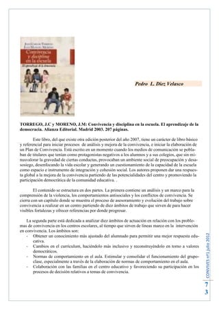 Pedro L. Diez Velasco




TORREGO, J.C y MORENO, J.M: Convivencia y disciplina en la escuela. El aprendizaje de la
democracia. Alianza Editorial. Madrid 2003. 207 páginas.

        Este libro, del que existe otra edición posterior del año 2007, tiene un carácter de libro básico
y referencial para iniciar procesos de análisis y mejora de la convivencia, e iniciar la elaboración de
un Plan de Convivencia. Está escrito en un momento cuando los medios de comunicación se pobla-
ban de titulares que tenían como protagonistas negativos a los alumnos y a sus colegios, que sin mi-
nusvalorar la gravedad de ciertas conductas, provocaban un ambiente social de preocupación y desa-
sosiego, desenfocando la vida escolar y generando un cuestionamiento de la capacidad de la escuela
como espacio e instrumento de integración y cohesión social. Los autores proponen dar una respues-
ta global a la mejora de la convivencia partiendo de las potencialidades del centro y promoviendo la
participación democrática de la comunidad educativa. .

        El contenido se estructura en dos partes. La primera contiene un análisis y un marco para la
comprensión de la violencia, los comportamientos antisociales y los conflictos de convivencia. Se
cierra con un capítulo donde se muestra el proceso de asesoramiento y evolución del trabajo sobre
convivencia a realizar en un centro partiendo de diez ámbitos de trabajo que sirven de para hacer
visibles fortalezas y ofrecer referencias por donde progresar.

    La segunda parte está dedicada a analizar diez ámbitos de actuación en relación con los proble-
mas de convivencia en los centros escolares, al tiempo que sirven de líneas marco en la intervención
en convivencia. Los ámbitos son:
                                                                                                            CONVIVES nº1 julio 2012




    - Obtener un conocimiento más ajustado del alumnado para permitir una mejor respuesta edu-
        cativa.
    - Cambios en el currículum, haciéndolo más inclusivo y reconstruyéndolo en torno a valores
        democráticos.
    - Normas de comportamiento en el aula. Estimular y consolidar el funcionamiento del grupo-
        clase, especialmente a través de la elaboración de normas de comportamiento en el aula.
    - Colaboración con las familias en el centro educativo y favoreciendo su participación en los
        procesos de decisión relativos a temas de convivencia.


                                                                                                            7
                                                                                                            3
 