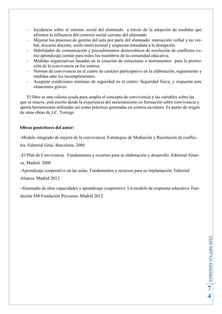 -   Incidencia sobre el entorno social del alumnado a través de la adopción de medidas que
       afronten la influencia del contexto social cercano del alumnado
   -   Mejorar los procesos de gestión del aula por parte del alumnado: interacción verbal y no ver-
       bal, discurso docente, estilo motivacional y respuesta inmediata a la disrupción.
   -   Habilidades de comunicación y procedimientos democráticos de resolución de conflictos co-
       mo aprendizaje común para todos los miembros de la comunidad educativa.
   -   Medidas organizativas basadas en la creación de estructuras e instrumentos para la promo-
       ción de la convivencia en los centros.
   -   Normas de convivencia en el centro de carácter participativo en la elaboración, seguimiento y
       medidas ante los incumplimientos.
   -   Asegurar condiciones mínimas de seguridad en el centro: Seguridad física, y respuesta ante
       situaciones graves.

    El libro es una valiosa ayuda pues amplía el concepto de convivencia y las variables sobre las
que se mueve, está escrito desde la experiencia del asesoramiento en formación sobre convivencia y
aporta herramientas utilizadas así como prácticas generadas en centros escolares. Es punto de origen
de otras obras de J.C. Torrego


Obras posteriores del autor:

-Modelo integrado de mejora de la convivencia. Estrategias de Mediación y Resolución de conflic-
tos. Editorial Graó. Barcelona. 2006

-El Plan de Convivencia. Fundamentos y recursos para su elaboración y desarrollo. Editorial Alian-
za. Madrid. 2008
-Aprendizaje cooperativo en las aulas. Fundamentos y recursos para su implantación. Editorial
Alianza. Madrid 2012

-Alumnado de altas capacidades y aprendizaje cooperativo. Un modelo de respuesta educativa. Fun-
dación SM-Fundación Pryconsa. Madrid 2012


                                                                                                       CONVIVES nº1 julio 2012




                                                                                                       7
                                                                                                       4
 