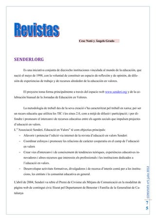Cesc Notó y Ángels Grado




SENDERI.ORG

          Es una iniciativa conjunta de dieciocho instituciones vinculada al mundo de la educación, que
nació el mayo de 1998, con la voluntad de constituir un espacio de reflexión y de opinión, de difu-
sión de experiencias de trabajo y de recursos alrededor de la educación en valores.


          El proyecto toma forma principalmente a través del espacio web www.senderi.org y de la ce-
lebración bianual de la Jornadas de Educación en Valores.


          La metodología de treball des de la seva creació s’ha caracteritzat pel treball en xarxa; per ser
un recurs educatiu que utilitza les TIC i les eines 2.0, com a mitjà de difusió i participació; i per di-
fondre i promoure el intercanvi de recursos educatius entre els agents socials que impulsen projectes
d’educació en valors.
L’”Associació Senderi, Educació en Valors” té com objectius principals:
    Afavorir i potenciar l’edició via internet de la revista d’educació en valors Senderi
    Coordinar esforços i promoure les relacions de caràcter cooperatiu en el camp de l’educació
          en valors
    Crear vies d'intercanvi i de coneixement de tendències teòriques, experiències educatives in-
          novadores i altres recursos que interessin els professionals i les institucions dedicades a
          l’educació en valors.
                                                                                                              CONVIVES nº1 julio 2012




    Desenvolupar activitats formatives, divulgadores i de recerca d’interès comú per a les institu-
          cions, les entitats i la comunitat educativa en general.

L'abril de 2004, Senderi va rebre el Premi de Civisme als Mitjans de Comunicació en la modalitat de
pàgina web de contingut cívic lliurat pel Departament de Benestar i Família de la Generalitat de Ca-
talunya


                                                                                                              7
                                                                                                              5
 