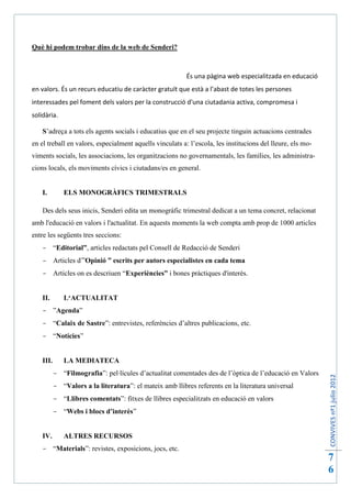 Què hi podem trobar dins de la web de Senderi?



                                                          És una pàgina web especialitzada en educació
en valors. És un recurs educatiu de caràcter gratuït que està a l’abast de totes les persones
interessades pel foment dels valors per la construcció d'una ciutadania activa, compromesa i
solidària.

    S’adreça a tots els agents socials i educatius que en el seu projecte tinguin actuacions centrades
en el treball en valors, especialment aquells vinculats a: l’escola, les institucions del lleure, els mo-
viments socials, les associacions, les organitzacions no governamentals, les famílies, les administra-
cions locals, els moviments cívics i ciutadans/es en general.


    I.        ELS MONOGRÀFICS TRIMESTRALS

    Des dels seus inicis, Senderi edita un monogràfic trimestral dedicat a un tema concret, relacionat
amb l'educació en valors i l'actualitat. En aquests moments la web compta amb prop de 1000 articles
entre les següents tres seccions:
     “Editorial”, articles redactats pel Consell de Redacció de Senderi
     Articles d'”Opinió ” escrits per autors especialistes en cada tema
     Articles on es descriuen “Experiències” i bones pràctiques d'interès.


    II.       L‘ACTUALITAT
     ”Agenda”
     “Calaix de Sastre”: entrevistes, referències d’altres publicacions, etc.
     “Notícies”


    III.      LA MEDIATECA
            “Filmografia”: pel·lícules d’actualitat comentades des de l’òptica de l’educació en Valors
                                                                                                            CONVIVES nº1 julio 2012




            “Valors a la literatura”: el mateix amb llibres referents en la literatura universal
            “Llibres comentats”: fitxes de llibres especialitzats en educació en valors
            “Webs i blocs d’interès”


    IV.       ALTRES RECURSOS
     “Materials”: revistes, exposicions, jocs, etc.
                                                                                                            7
                                                                                                            6
 