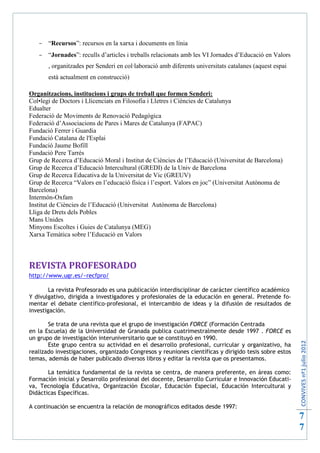  “Recursos”: recursos en la xarxa i documents en línia
    “Jornades”: reculls d’articles i treballs relacionats amb les VI Jornades d’Educació en Valors
       , organitzades per Senderi en col·laboració amb diferents universitats catalanes (aquest espai
       està actualment en construcció)

Organitzacions, institucions i grups de treball que formen Senderi:
Col•legi de Doctors i Llicenciats en Filosofia i Lletres i Ciències de Catalunya
Edualter
Federació de Moviments de Renovació Pedagògica
Federació d’Associacions de Pares i Mares de Catalunya (FAPAC)
Fundació Ferrer i Guardia
Fundació Catalana de l'Esplai
Fundació Jaume Bofill
Fundació Pere Tarrés
Grup de Recerca d’Educació Moral i Institut de Ciències de l’Educació (Universitat de Barcelona)
Grup de Recerca d’Educació Intercultural (GREDI) de la Univ de Barcelona
Grup de Recerca Educativa de la Universitat de Vic (GREUV)
Grup de Recerca “Valors en l’educació física i l’esport. Valors en joc” (Universitat Autònoma de
Barcelona)
Intermón-Oxfam
Institut de Ciències de l’Educació (Universitat Autònoma de Barcelona)
Lliga de Drets dels Pobles
Mans Unides
Minyons Escoltes i Guies de Catalunya (MEG)
Xarxa Temàtica sobre l’Educació en Valors



REVISTA PROFESORADO
http://www.ugr.es/~recfpro/

        La revista Profesorado es una publicación interdisciplinar de carácter científico académico
Y divulgativo, dirigida a investigadores y profesionales de la educación en general. Pretende fo-
mentar el debate científico-profesional, el intercambio de ideas y la difusión de resultados de
investigación.

       Se trata de una revista que el grupo de investigación FORCE (Formación Centrada
en la Escuela) de la Universidad de Granada publica cuatrimestralmente desde 1997 . FORCE es
un grupo de investigación interuniversitario que se constituyó en 1990.
                                                                                                        CONVIVES nº1 julio 2012




       Este grupo centra su actividad en el desarrollo profesional, curricular y organizativo, ha
realizado investigaciones, organizado Congresos y reuniones científicas y dirigido tesis sobre estos
temas, además de haber publicado diversos libros y editar la revista que os presentamos.

       La temática fundamental de la revista se centra, de manera preferente, en áreas como:
Formación inicial y Desarrollo profesional del docente, Desarrollo Curricular e Innovación Educati-
va, Tecnología Educativa, Organización Escolar, Educación Especial, Educación Intercultural y
Didácticas Específicas.

A continuación se encuentra la relación de monográficos editados desde 1997:
                                                                                                        7
                                                                                                        7
 