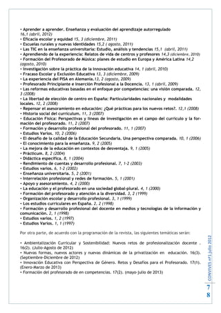  Aprender a aprender. Enseñanza y evaluación del aprendizaje autorregulado
16,1 (abril, 2012)
 Eficacia escolar y equidad 15, 3 (diciembre, 2011)
 Escuelas rurales y nuevas identidades 15,2 ( agosto, 2011)
 Las TIC en la enseñanza universitaria: Estudio, análisis y tendencias 15,1 (abril, 2011)
 Aprendiendo de la experiencia: Relatos de vida de centros y profesores 14,3 (diciembre, 2010)
 Formación del Profesorado de Música: planes de estudio en Europa y América Latina 14,2
(agosto, 2010)
 Investigación sobre la práctica de la innovación educativa 14, 1 (abril, 2010)
 Fracaso Escolar y Exclusión Educativa 13, 3 (diciembre, 2009)
 La experiencia del PISA en Alemania.13, 2 (agosto, 2009)
 Profesorado Principiante e Inserción Profesional a la Docencia. 13, 1 (abril, 2009)
 Las reformas educativas basadas en el enfoque por competencias: una visión comparada. 12,
3 (2008)
 La libertad de elección de centro en España: Particularidades nacionales y modalidades
locales. 12, 2 (2008)
 Repensar el asesoramiento en educación: ¿Qué prácticas para los nuevos retos?. 12,1 (2008)
 Historia social del currículum. 11, 3 (2007)
 Educación Física: Perspectivas y líneas de investigación en el campo del currículo y la for-
mación del profesorado. 11, 2 (2007)
 Formación y desarrollo profesional del profesorado. 11, 1 (2007)
 Estudios Varios. 10, 2 (2006)
 El desafío de la calidad de la Educación Secundaria. Una perspectiva comparada. 10, 1 (2006)
 El conocimiento para la enseñanza. 9, 2 (2005)
 La mejora de la educación en contextos de desventaja. 9, 1 (2005)
 Prácticum. 8, 2 (2004)
 Didáctica específica. 8, 1 (2004)
 Rendimiento de cuentas y desarrollo profesional. 7, 1-2 (2003)
 Estudios varios. 6, 1-2 (2002)
 Enseñanza universitaria. 5, 2 (2001)
 Interrelación profesional y redes de formación. 5, 1 (2001)
 Apoyo y asesoramiento. 4, 2 (2000)
 La educación y el profesorado en una sociedad global-plural. 4, 1 (2000)
 Formación del profesorado y atención a la diversidad. 3, 2 (1999)
 Organización escolar y desarrollo profesional. 3, 1 (1999)
 Los estudios curriculares en España. 2, 2 (1998)
 Formación y desarrollo profesional del docente en medios y tecnologías de la información y
comunicación. 2, 1 (1998)
 Estudios varios. 1, 2 (1997)
 Estudios Varios. 1, 1 (1997)

Por otra parte, de acuerdo con la programación de la revista, las siguientes temáticas serán:
                                                                                                  CONVIVES nº1 julio 2012




 Ambientalización Curricular y Sostenibilidad: Nuevos retos de profesionalización docente .
16(2). (Julio-Agosto de 2012)
 Nuevas formas, nuevos actores y nuevas dinámicas de la privatización en educación. 16(3).
(Septiembre-Diciembre de 2012)
 Innovación Educativa con Perspectiva de Género. Retos y Desafíos para el Profesorado. 17(1).
(Enero-Marzo de 2013)
 Formación del profesorado de en competencias. 17(2). (mayo-julio de 2013)


                                                                                                  7
                                                                                                  8
 