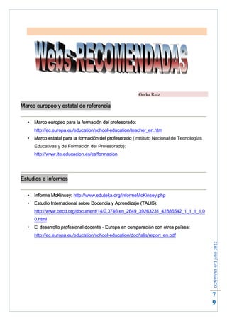 Gorka Ruiz

Marco europeo y estatal de referencia


     Marco europeo para la formación del profesorado:
      http://ec.europa.eu/education/school-education/teacher_en.htm
     Marco estatal para la formación del profesorado (Instituto Nacional de Tecnologías
      Educativas y de Formación del Profesorado):
      http://www.ite.educacion.es/es/formacion




Estudios e Informes


     Informe McKinsey: http://www.eduteka.org/informeMcKinsey.php
     Estudio Internacional sobre Docencia y Aprendizaje (TALIS):
      http://www.oecd.org/document/14/0,3746,en_2649_39263231_42886542_1_1_1_1,0
      0.html
     El desarrollo profesional docente - Europa en comparación con otros países:
      http://ec.europa.eu/education/school-education/doc/talis/report_en.pdf
                                                                                           CONVIVES nº1 julio 2012




                                                                                           7
                                                                                           9
 