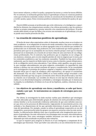 hacer menor esfuerzo, a rehuir la ayuda, a posponer las tareas y a evitar las tareas difíciles.
Por el contrario, la inclinación genuina hacia el aprendizaje se basa en creencias positivas
como que el esfuerzo sostenido conduce al éxito, la conciencia de los beneficios de solicitar
y recibir ayuda y apoyo. Estas creencias positivas estimulan la solicitud de ayuda y de apo-
yo.

    Dweck (2006) aconseja al profesorado que evite referencias a la inteligencia o capaci-
dad de los alumnos, las comparaciones sociales y las críticas personales y que les animen a
evaluar su propia competencia y prestar atención a los comentarios del profesor. El profe-
sorado debe insistir en que los fallos y los errores son normales en el aprendizaje y en que
se puede sacar mucho provecho de ellos.

 La creación de entornos positivos de aprendizaje.
     El hecho de tener altas expectativas sobre el alumnado, muchas veces no se traduce en
éxito académico ni en adaptación al entorno de modo automático. Hay otras variables que
combinadas con esta pueden tener un efecto agregado como es la relación que establece el
profesorado con el alumnado. Hay profesores de corte tradicional que tienen grandes ex-
pectativas pero que no se acompañan de una buena relación porque creen que la relación
personal con el alumnado y la creación de un buen clima de aula caen fuera de sus obliga-
ciones profesionales. Por el contrario, hay profesores que se empeñan en ser colegas de
sus alumnos y alumnas, pero en este empeño pierden de vista la exigencia por la tarea, por
los contenidos académicos y por las conductas razonables. También los hay, pocos afortu-
nadamente, que les importa un bledo tanto la tarea como la relación y pasan olímpicamen-
te de su obligación moral como educadores. Y por último, están aquellos, una gran mayor-
ía, que conjugan adecuadamente una gran exigencia, acomodada a la capacidad de cada
alumno y alumna con una actitud constante de apoyo y consideración. Se ha consolidado
en la investigación el prototipo de profesor exigente y empático como cualidades del pro-
fesorado eficaz que es capaz de establecer altas expectativas y de apoyar el crecimiento
del alumnado. Una vez más J. Hattie (2009) en su meta-análisis otorga veracidad a esta
evidencia diciendo que hay una gran correlación entre eficacia del profesorado y una bue-
na relación con el alumnado. Las variables de eficacia en este tipo de relación están aso-
ciadas a la no directividad (impulsar actividades y estrategias iniciadas por el alumno/a),
la empatía, la cordialidad y el énfasis en el uso de las hipótesis, análisis, relaciones de cau-
salidad…

   Los objetivos de aprendizaje son claros y manifiestos, se sabe qué hacer,
    cuándo y por qué. Se instrumentan un conjunto de estrategias para con-
    seguirlos.

    Por último, la investigación ha dado muchas vueltas para identificar qué estrategias
son más adecuadas para determinados grupos de alumnos de cierta procedencia étnica o
estatus familiar y no ha encontrado evidencias suficientes de que unos métodos sean me-
jor que otros en los procesos de diferenciación. Lógicamente el conocimiento previo y las
actitudes y las disposiciones de los que aprenden determinan el punto de partida en el
viaje del aprendizaje. Por ejemplo, cuando se utiliza el aprendizaje cooperativo en vez del
competitivo, sacan provecho tanto los grupos con mayores carencias como los más norma-
                                                                                                   CONVIVES nº1 julio 2012




lizados. La diferenciación didáctica hace que el profesorado eche imaginación para incor-
porar al aprendizaje a los más refractarios con estrategias más cercanas, más motivadoras,
más sofisticadas. Pero estas estrategias también funcionan con éxito con otro tipo de
alumnado que está socializado en prácticas más rutinarias.
    Lo que se requiere para asegurar la eficacia es el uso inteligente y competente de las
estrategias que funcionan. Tiene que haber una selección y un uso intencional de esas es-


                                                                                                   8
 