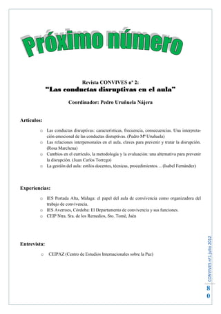 Revista CONVIVES nº 2:
              “Las conductas disruptivas en el aula”
                         Coordinador: Pedro Uruñuela Nájera


Artículos:
         o Las conductas disruptivas: características, frecuencia, consecuencias. Una interpreta-
           ción emocional de las conductas disruptivas. (Pedro Mª Uruñuela)
         o Las relaciones interpersonales en el aula, claves para prevenir y tratar la disrupción.
           (Rosa Marchena)
         o Cambios en el currículo, la metodología y la evaluación: una alternativa para prevenir
           la disrupción. (Juan Carlos Torrego)
         o La gestión del aula: estilos docentes, técnicas, procedimientos… (Isabel Fernández)




Experiencias:
         o IES Portada Alta, Málaga: el papel del aula de convivencia como organizadora del
           trabajo de convivencia.
         o IES Averroes, Córdoba: El Departamento de convivencia y sus funciones.
         o CEIP Ntra. Sra. de los Remedios, Sto. Tomé, Jaén
                                                                                                     CONVIVES nº1 julio 2012




Entrevista:
         o     CEIPAZ (Centro de Estudios Internacionales sobre la Paz)




                                                                                                     8
                                                                                                     0
 
