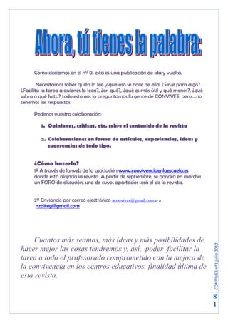 Como decíamos en el nº 0, esta es una publicación de ida y vuelta.

        Necesitamos saber quién la lee y que uso se hace de ella. ¿Sirve para algo?
¿Facilita la tarea a quienes la leen?, ¿en qué?, ¿qué es más útil y qué menos?, ¿qué
sobra o qué falta? todo esto nos lo preguntamos la gente de CONVIVES, pero….no
tenemos las respuestas

      Pedimos vuestra colaboración:

         1. Opiniones, críticas, etc. sobre el contenido de la revista

         2. Colaboraciones en forma de artículos, experiencias, ideas y
            sugerencias de todo tipo.


      ¿Cómo hacerlo?
      1º A través de la web de la asociación www.convivenciaenlaescuela.es
      donde está alojada la revista. A partir de septiembre, se pondrá en marcha
      un FORO de discusión, uno de cuyos apartados será el de la revista.


      2º Enviando por correo electrónico aconvives@gmail.com o a
       nzaitegi@gmail.com




     Cuantos más seamos, más ideas y más posibilidades de
                                                                                       CONVIVES nº1 julio 2012




hacer mejor las cosas tendremos y, así, poder facilitar la
tarea a todo el profesorado comprometido con la mejora de
la convivencia en los centros educativos, finalidad última de
esta revista.

                                                                                       8
                                                                                       1
 