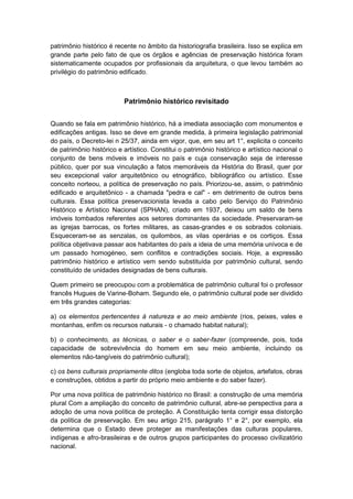 patrimônio histórico é recente no âmbito da historiografia brasileira. Isso se explica em
grande parte pelo fato de que os órgãos e agências de preservação histórica foram
sistematicamente ocupados por profissionais da arquitetura, o que levou também ao
privilégio do patrimônio edificado.
Patrimônio histórico revisitado
Quando se fala em patrimônio histórico, há a imediata associação com monumentos e
edificações antigas. Isso se deve em grande medida, à primeira legislação patrimonial
do país, o Decreto-lei n 25/37, ainda em vigor, que, em seu art 1°, explicita o conceito
de patrimônio histórico e artístico. Constitui o patrimônio histórico e artístico nacional o
conjunto de bens móveis e imóveis no país e cuja conservação seja de interesse
público, quer por sua vinculação a fatos memoráveis da História do Brasil, quer por
seu excepcional valor arquitetônico ou etnográfico, bibliográfico ou artístico. Esse
conceito norteou, a política de preservação no país. Priorizou-se, assim, o patrimônio
edificado e arquitetônico - a chamada "pedra e cal" - em detrimento de outros bens
culturais. Essa política preservacionista levada a cabo pelo Serviço do Patrimônio
Histórico e Artístico Nacional (SPHAN), criado em 1937, deixou um saldo de bens
imóveis tombados referentes aos setores dominantes da sociedade. Preservaram-se
as igrejas barrocas, os fortes militares, as casas-grandes e os sobrados coloniais.
Esqueceram-se as senzalas, os quilombos, as vilas operárias e os cortiços. Essa
política objetivava passar aos habitantes do país a ideia de uma memória unívoca e de
um passado homogéneo, sem conflitos e contradições sociais. Hoje, a expressão
patrimônio histórico e artístico vem sendo substituída por patrimônio cultural, sendo
constituído de unidades designadas de bens culturais.
Quem primeiro se preocupou com a problemática de patrimônio cultural foi o professor
francês Hugues de Varine-Boham. Segundo ele, o patrimônio cultural pode ser dividido
em três grandes categorias:
a) os elementos pertencentes à natureza e ao meio ambiente (rios, peixes, vales e
montanhas, enfim os recursos naturais - o chamado habitat natural);
b) o conhecimento, as técnicas, o saber e o saber-fazer (compreende, pois, toda
capacidade de sobrevivência do homem em seu meio ambiente, incluindo os
elementos não-tangíveis do patrimônio cultural);
c) os bens culturais propriamente ditos (engloba toda sorte de objetos, artefatos, obras
e construções, obtidos a partir do próprio meio ambiente e do saber fazer).
Por uma nova política de patrimônio histórico no Brasil: a construção de uma memória
plural Com a ampliação do conceito de patrimônio cultural, abre-se perspectiva para a
adoção de uma nova política de proteção. A Constituição tenta corrigir essa distorção
da política de preservação. Em seu artigo 215, parágrafo 1° e 2°, por exemplo, ela
determina que o Estado deve proteger as manifestações das culturas populares,
indígenas e afro-brasileiras e de outros grupos participantes do processo civílizatório
nacional.
 