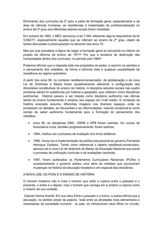Eliminando dos currículos de 2º grau a parte de formação geral, especialmente a da
área de ciências humanas, as resistências à implantação da profissionalização no
ensino de 2º grau dos diferentes setores sociais foram imediatas.
Em outubro de 1982, o MEC sancionou a lei 7.044, alterando alguns dispositivos da lei
5.692/71, especialmente aqueles que se referiam ao ensino de 2º grau, objeto de
tantas discussões e preocupações no decorrer dos anos 70.
Mas por que prevalece a lógica de negar a formação geral ao educando no interior do
projeto da reforma de ensino de 1971? Por que a tentativa de destruição das
humanidades dentro dos currículos, no período pós-1964?
Podemos afirmar que a resposta está nos propósitos do poder, e reprimir as opiniões e
o pensamento dos cidadãos, de forma a eliminar toda e qualquer possibilidade de
resistência ao regime autoritário.
A partir dos anos 90, no contexto neoliberal-conservador, de globalização e da nova
Lei de Diretrizes e Bases foram paulatinamente alterando a configuração das
dimensões constitutivas do ensino de história. A disciplina estudos sociais nas quatro
primeiras séries foi substituída por história e geografia, que voltaram como disciplinas
autônomas. História passou a ser tratada como disciplina autônoma nas últimas
séries do ensino fundamental e ampliou seu espaço em nível médio. O conteúdo da
história ensinada assumiu diferentes imagens nos diversos espaços onde se
processam os debates, as discussões e as reformulações, visando revalorizá-la como
campo de saber autônomo fundamental para a formação do pensamento dos
cidadãos.
 anos 90, as disciplinas EMC, OSPB e EPB foram extintas. Os cursos de
licenciatura curta, também progressivamente, foram extintos.
 1994, instituiu-se o processo de avaliação dos livros didáticos.
 1996, iniciou-se a implementação da política educacional do governo Fernando
Henrique Cardoso. Tendo como referencial o ideário neoliberal-conservador,
aprovou-se a nova Lei de diretrizes de Bases da Educação Nacional que prevê
o processo de unificação curricular e de avaliações nacionais.
 1997, foram publicados os Parâmetros Curriculares Nacionais (PCNs) e
sucessivamente o governo adotou uma série de medidas que provocaram
mudanças na história da educação brasileira e em especial das disciplinas.
A NOVA LDB, OS PCNs E O ENSINO DE HISTÓRIA
O homem moderno não é mais o homem que sofre a ruptura entre o passado e o
presente, o antes e o depois, mas o homem que carrega em si próprio a ruptura como
o mesmo de sua vontade.
Citando Hanna Arendt. Em sua obra Entre o passado e o futuro, a autora afirma que a
educação, no sentido amplo da palavra, “está entre as atividades mais elementares e
necessárias da sociedade humana” os pais, ao introduzirem seus filhos no mundo,
 