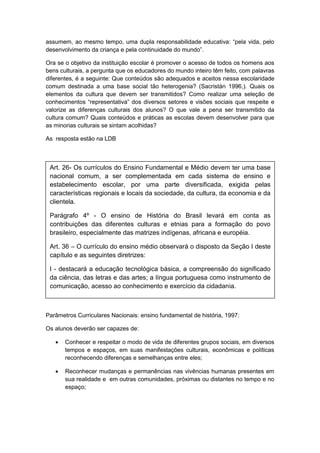 assumem, ao mesmo tempo, uma dupla responsabilidade educativa: “pela vida, pelo
desenvolvimento da criança e pela continuidade do mundo”.
Ora se o objetivo da instituição escolar é promover o acesso de todos os homens aos
bens culturais, a pergunta que os educadores do mundo inteiro têm feito, com palavras
diferentes, é a seguinte: Que conteúdos são adequados e aceitos nessa escolaridade
comum destinada a uma base social tão heterogenia? (Sacristán 1996,). Quais os
elementos da cultura que devem ser transmitidos? Como realizar uma seleção de
conhecimentos “representativa” dos diversos setores e visões sociais que respeite e
valorize as diferenças culturais dos alunos? O que vale a pena ser transmitido da
cultura comum? Quais conteúdos e práticas as escolas devem desenvolver para que
as minorias culturais se sintam acolhidas?
As resposta estão na LDB
Parâmetros Curriculares Nacionais: ensino fundamental de história, 1997:
Os alunos deverão ser capazes de:
 Conhecer e respeitar o modo de vida de diferentes grupos sociais, em diversos
tempos e espaços, em suas manifestações culturais, econômicas e políticas
reconhecendo diferenças e semelhanças entre eles;
 Reconhecer mudanças e permanências nas vivências humanas presentes em
sua realidade e em outras comunidades, próximas ou distantes no tempo e no
espaço;
Art. 26- Os currículos do Ensino Fundamental e Médio devem ter uma base
nacional comum, a ser complementada em cada sistema de ensino e
estabelecimento escolar, por uma parte diversificada, exigida pelas
características regionais e locais da sociedade, da cultura, da economia e da
clientela.
Parágrafo 4º - O ensino de História do Brasil levará em conta as
contribuições das diferentes culturas e etnias para a formação do povo
brasileiro, especialmente das matrizes indígenas, africana e européia.
Art. 36 – O currículo do ensino médio observará o disposto da Seção I deste
capítulo e as seguintes diretrizes:
I - destacará a educação tecnológica básica, a compreensão do significado
da ciência, das letras e das artes; a língua portuguesa como instrumento de
comunicação, acesso ao conhecimento e exercício da cidadania.
 