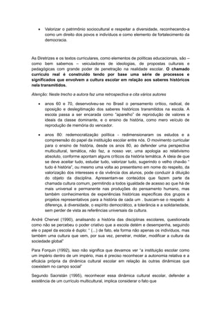  Valorizar o patrimônio sociocultural e respeitar a diversidade, reconhecendo-a
como um direito dos povos e indivíduos e como elemento de fortalecimento da
democracia.
As Diretrizes e os textos curriculares, como elementos de políticas educacionais, são –
como bem sabemos – veiculadores de ideologias, de propostas culturais e
pedagógicas com grande poder de penetração na realidade escolar. O chamado
currículo real é construído tendo por base uma série de processos e
significados que envolvem a cultura escolar em relação aos saberes históricos
nela transmitidos.
Atenção: Neste trecho a autora faz uma retrospectiva e cita vários autores
 anos 60 e 70, desenvolveu-se no Brasil o pensamento crítico, radical, de
oposição e deslegitimação dos saberes históricos transmitidos na escola. A
escola passa a ser encarada como “aparelho” de reprodução de valores e
ideais da classe dominante, e o ensino de história, como mero veículo de
reprodução de memória do vencedor.
 anos 80: redemocratização política - redimensionaram os estudos e a
compreensão do papel da instituição escolar entre nós. O movimento curricular
para o ensino de história, desde os anos 80, ao defender uma perspectiva
multicultural, temática, não faz, a nosso ver, uma apologia ao relativismo
absoluto, conforme apontam alguns críticos da história temática. A ideia de que
se deve aceitar tudo, estudar tudo, valorizar tudo, sugerindo o velho chavão “
tudo é história”, ou mesmo uma volta ao presentismo em nome do respeito, da
valorização dos interesses e da vivência dos alunos, pode conduzir à diluição
do objeto da disciplina. Apresentam-se conteúdos que fazem parte da
chamada cultura comum, permitindo a todos igualdade de acesso ao que há de
mais universal e permanente nas produções do pensamento humano, mas
também conhecimentos de experiências históricas específicas dos grupos e
projetos representativos para a história de cada um . buscam-se o respeito à
diferença, à diversidade, o espírito democrático, a tolerância e a solidariedade,
sem perder de vista as referências universais da cultura.
André Chervel (1990), analisando a história das disciplinas escolares, questionada
como não se percebeu o poder criativo que a escola detém e desempenha, seguindo
ele o papel da escola é duplo: “ (...) de fato, ela forma não apenas os indivìduos, mas
também uma cultura que vem, por sua vez, penetrar, moldar, modificar a cultura da
sociedade global”
Para Forquin (1992), isso não significa que devamos ver “a instituição escolar como
um império dentro de um império, mas é preciso reconhecer a autonomia relativa e a
eficácia própria da dinâmica cultural escolar em relação às outras dinâmicas que
coexistem no campo social”
Segundo Sacristán (1995), reconhecer essa dinâmica cultural escolar, defender a
existência de um currículo multicultural, implica considerar o fato que
 