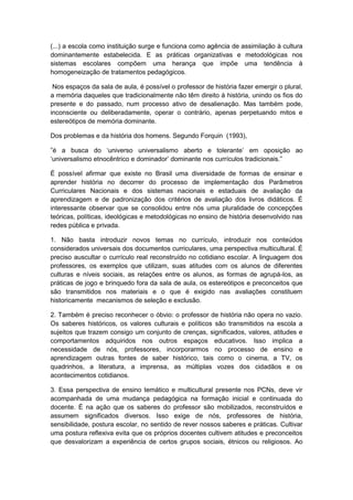 (...) a escola como instituição surge e funciona como agência de assimilação à cultura
dominantemente estabelecida. E as práticas organizativas e metodológicas nos
sistemas escolares compõem uma herança que impõe uma tendência à
homogeneização de tratamentos pedagógicos.
Nos espaços da sala de aula, é possível o professor de história fazer emergir o plural,
a memória daqueles que tradicionalmente não têm direito à história, unindo os fios do
presente e do passado, num processo ativo de desalienação. Mas também pode,
inconsciente ou deliberadamente, operar o contrário, apenas perpetuando mitos e
estereótipos de memória dominante.
Dos problemas e da história dos homens. Segundo Forquin (1993),
”é a busca do „universo universalismo aberto e tolerante‟ em oposição ao
„universalismo etnocêntrico e dominador‟ dominante nos currìculos tradicionais.”
É possível afirmar que existe no Brasil uma diversidade de formas de ensinar e
aprender história no decorrer do processo de implementação dos Parâmetros
Curriculares Nacionais e dos sistemas nacionais e estaduais de avaliação da
aprendizagem e de padronização dos critérios de avaliação dos livros didáticos. É
interessante observar que se consolidou entre nós uma pluralidade de concepções
teóricas, políticas, ideológicas e metodológicas no ensino de história desenvolvido nas
redes pública e privada.
1. Não basta introduzir novos temas no currículo, introduzir nos conteúdos
considerados universais dos documentos curriculares, uma perspectiva multicultural. É
preciso auscultar o currículo real reconstruído no cotidiano escolar. A linguagem dos
professores, os exemplos que utilizam, suas atitudes com os alunos de diferentes
culturas e níveis sociais, as relações entre os alunos, as formas de agrupá-los, as
práticas de jogo e brinquedo fora da sala de aula, os estereótipos e preconceitos que
são transmitidos nos materiais e o que é exigido nas avaliações constituem
historicamente mecanismos de seleção e exclusão.
2. Também é preciso reconhecer o óbvio: o professor de história não opera no vazio.
Os saberes históricos, os valores culturais e políticos são transmitidos na escola a
sujeitos que trazem consigo um conjunto de crenças, significados, valores, atitudes e
comportamentos adquiridos nos outros espaços educativos. Isso implica a
necessidade de nós, professores, incorporarmos no processo de ensino e
aprendizagem outras fontes de saber histórico, tais como o cinema, a TV, os
quadrinhos, a literatura, a imprensa, as múltiplas vozes dos cidadãos e os
acontecimentos cotidianos.
3. Essa perspectiva de ensino temático e multicultural presente nos PCNs, deve vir
acompanhada de uma mudança pedagógica na formação inicial e continuada do
docente. É na ação que os saberes do professor são mobilizados, reconstruídos e
assumem significados diversos. Isso exige de nós, professores de história,
sensibilidade, postura escolar, no sentido de rever nossos saberes e práticas. Cultivar
uma postura reflexiva evita que os próprios docentes cultivem atitudes e preconceitos
que desvalorizam a experiência de certos grupos sociais, étnicos ou religiosos. Ao
 