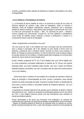 contrário, possibilita cultivar atitudes de tolerância e respeito à diversidade e de crítica
à desigualdade.
Livros Didáticos e Paradidáticos de História
(...) a formação do aluno/ cidadão se inicia e se processa ao longo de sua vida nos
diversos espaços de vivência. Logo, todas as linguagens, todos os veículos e
materiais, frutos de múltiplas experiências culturais, contribuem com a produção/
difusão de saberes históricos, responsáveis pela formação do pensamento, tais como
os meios de comunicação de massa – rádio, TV, imprensa em geral –, literatura,
cinema, tradição oral, monumentos, museus etc. Os livros didáticos e paradidáticos
como fontes de trabalho devem propiciar a alunos e professores o acesso e a
compreensão desse universo de linguagem
Abolir, complementar ou diversificar o seu uso?
No meu ponto de vista, o livro didático tem sido o principal meio de conhecimento
para o acesso à educação; ele é tão utilizado no país devido à forma como se
expandiu, juntamente com a indústria cultural. Quando se iniciou uma mudança no
Brasil, em relação ao ensino de história, no final do século XX, essa mudança chegou
às escolas através do livro didático, complementado pela divulgação do conhecimento
através de outros meios de comunicação como:
jornais, revistas, programas de TV, etc. O livro didático teve uma íntima relação com
os novos programas curriculares elaborados na década de 70. Houve uma grande
produção deles, que foram adotados pelas escolas, isso com o apoio da indústria
editorial brasileira e do Estado, com isso o principal meio de saber das escolas passou
a ser o livro didático.
Outra forma para o incentivo do livro didático foi a isenção de impostos a todas as
fases de produção e comercialização de livros, jornais e periódicos, essa isenção
também era dada à produção de papel. O governo investiu também na distribuição de
livros para o ensino primário e secundário através do Programa Nacional do Livro
criado em 1966.
A expansão do mercado editorial foi tão grande que foi realizado no Brasil a I Bienal
Internacional do Livro. Apesar do programa de distribuição gratuita do livro ser extinta
em 1971, o livro didático continuou sendo uma das mercadorias mais vendidas no
campo da indústria editorial.
Foram adicionados a ele (para que houvesse uma aceitação,) os manuais de
professores para ajudá-los nos exercícios propostos e planejamento anual e bimestral.
Apesar da indústria editorial do Brasil ter se colocado entre as maiores do mundo,
devido à grande produção de livros, o país não conseguiu colocar-se numa posição de
 
