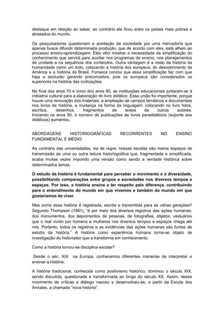 destaque em relação ao saber, ao contrário ele ficou entre os países mais pobres e
atrasados do mundo.
Os pesquisadores questionam a aceitação da sociedade por uma mercadoria que
apenas busca difundir determinada produção, que de acordo com eles, está alheio ao
processo ensino-aprendizagem. Eles vêm mostrar a necessidade da simplificação do
conhecimento que servirá para auxiliar nos programas de ensino, nos planejamentos
de unidade e na sequência dos conteúdos. Outra vantagem é a visão da história da
humanidade como um todo, colocando a história dos europeus, do descobrimento da
América e a história do Brasil. Fonseca conclui que essa simplificação faz com que
haja a exclusão gerando preconceitos, pois os europeus são considerados os
superiores na história das civilizações.
No final dos anos 70 e início dos anos 80, as instituições educacionais juntaram-se à
indústria cultural para a elaboração do livro didático. Essa união foi importante, porque
houve uma renovação dos materiais, a ampliação de campos temáticos e documentais
nos livros de história, a mudança na forma da linguagem, colocando no livro fotos,
escritos, desenhos, fragmentos de textos de outros autores.
Iniciando os anos 90, o número de publicações de livros paradidáticos (suporte aos
didáticos) aumentou.
ABORDAGENS HISTORIOGRÁFICAS RECORRENTES NO ENSINO
FUNDAMENTAL E MÉDIO
Ao contrário das universidades, via de regra, nossas escolas são meros espaços de
transmissão de uma ou outra leitura historiográfica que, fragmentada e simplificada,
acaba muitas vezes impondo uma versão como sendo a verdade histórica sobre
determinados temas.
O estudo da história é fundamental para perceber o movimento e a diversidade,
possibilitando comparações entre grupos e sociedades nos diversos tempos e
espaços. Por isso, a história ensina a ter respeito pela diferença, contribuindo
para o entendimento do mundo em que vivemos e também do mundo em que
gostaríamos de viver.
Mas como essa história é registrada, escrita e transmitida para as várias gerações?
Segundo Thompson (1981), “é por meio dos diversos registros das ações humanas,
dos monumentos, dos depoimentos de pessoas, de fotografias, objetos, vestuários
que o real vivido por homens e mulheres nos diversos tempos e espaços chega até
nós. Portanto, todos os registros e as evidências das ações humanas são fontes de
estudo da história.” A história como experiência humana torna-se objeto de
investigação do historiador que a transforma em conhecimento.
Como a história tornou-se disciplina escolar?
Desde o séc. XIX na Europa, conhecemos diferentes maneiras de interpretar e
ensinar a história.
A história tradicional, conhecida como positivismo histórico, dominou o século XIX,
sendo discutida, questionada e transformada ao longo do século XX. Assim, desse
movimento de críticas e diálogo nasceu e desenvolveu-se, a partir da Escola dos
Annales, a chamada “nova história”.
 