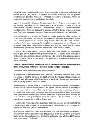 A história natural positivista utiliza como fontes de estudo os documentos oficiais e não
oficiais escritos (leis, livros). Os sujeitos da história tradicional são as grandes
personalidades políticas, religiosas e militares. São atores individuais, heróis que
geralmente aparecem como construtores da história.
A partir do século XX, intelectuais franceses como Bloch e Febvre, da chamada escola
dos Annales, estabelecem um diálogo crítico e de oposição a essa concepção
abandonando algumas posições, incorporando outras e, fundamentalmente,
transformando a forma de pesquisar e estudar a história. Desde então, as diversas
gerações que os sucederam passam a defender uma história de toda a sociedade.
Essa concepção nova ampliou as fontes de estudo, passando utilizar também as
fontes orais (entrevistas, depoimentos, narrativas), as fontes audiovisuais (fotografias,
discos, filmes, programas de televisão etc.), além de obras de arte, como pinturas e
esculturas. Tudo o que fosse registro da ação humana passou a ser considerado fonte
de história. Logo, todos os homens e mulheres, ricos e pobres, pretos, índios, brancos,
governantes e governados, patrões e empregados são sujeitos da história.
A história não é feita apenas por atores individuais, mas também por movimentos
sociais, pela classe trabalhadora, pelos militares etc. A história nova preocupa-se
também com os acontecimentos do cotidiano da vida humana. Ela reconhece que há
várias formas de marcar e viver o tempo. Os vários tempos convivem e o homem usa
vários calendários.
Atenção: a história nova não estuda apenas os fatos passados apresentados de
forma linear, mas a história nos diversos ritmos, tempos e espaços.
A formação inicial: Novas diretrizes, velhos problemas
O que propõe o texto/documento das Diretrizes Curriculares nacionais dos Cursos
Superiores de História, aprovada em 2001, produto das novas políticas educacionais
do MEC, para a formação inicial/universitária, a construção dos saberes docentes e as
práticas pedagógicas no ensino da história.
Historicamente, o debate sobre a formação e a profissionalização de historiadores e
professores de história tem-se pautado por alguns dilemas políticos e pedagógicos
que envolvem historiadores, professores formadores da área pedagógica, professores
de história dos vários níveis e sistemas de ensino, associações sindicais e científicas,
mais precisamente a Associação Nacional de História (Anpuh) que desde meados dos
anos 70, tem uma participação ativa no processo de discussões, trocas de
experiências, proposições e publicações na área.
É na formação inicial, nos cursos superiores de graduação, que os saberes históricos
e pedagógicos são mobilizados, problematizados, sistematizados e incorporados à
experiência de construção do saber docente.
O profissional, egresso do curso de licenciatura, que exerce o trabalho pedagógico é
um professor. Para exemplificar essa dificuldade, o texto das Diretrizes Curriculares
Nacionais dos Cursos Superiores de História, publicadas pelo MEC em 2001, sequer
menciona a palavra “professor”.
 