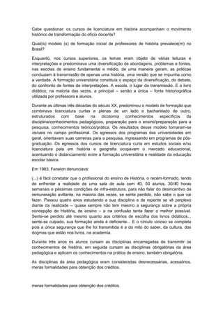 Cabe questionar: os cursos de licenciatura em história acompanham o movimento
histórico de transformação do ofício docente?
Qual(is) modelo (s) de formação inicial de professores de história prevalece(m) no
Brasil?
Enquanto, nos cursos superiores, os temas eram objeto de várias leituras e
interpretações e predominava uma diversificação de abordagens, problemas e fontes,
nas escolas de ensino fundamental e médio, de uma maneira geram, as práticas
conduziam à transmissão de apenas uma história, uma versão que se impunha como
a verdade. A formação universitária constituía o espaço da diversificação, do debate,
do confronto de fontes de interpretações. A escola, o lugar da transmissão. E o livro
didático, na maioria das vezes, a principal – senão a única – fonte historiográfica
utilizada por professora e alunos.
Durante as últimas três décadas do século XX, predominou o modelo de formação que
combinava licenciatura curtas e plenas de um lado e bacharelado de outro,
estruturados com base na dicotomia conhecimentos específicos da
disciplina/conhecimentos pedagógicos, preparação para o ensino/preparação para a
pesquisa, conhecimentos teóricos/prática. Os resultados desse modelo tornaram-se
visíveis no campo profissional. Os egressos dos programas das universidades em
geral, orientavam suas carreiras para a pesquisa, ingressando em programas de pós-
graduação. Os egressos dos cursos de licenciatura curta em estudos sociais e/ou
licenciatura pela em história e geografia ocupavam o mercado educacional,
acentuando o distanciamento entre a formação universitária e realidade da educação
escolar básica.
Em 1983, Fenelon denunciava:
(...) é fácil constatar que o profissional do ensino de História, o recém-formado, tendo
de enfrentar a realidade de uma sala de aula com 40, 50 alunos, 30/40 horas
semanais e péssimas condições de infra-estrutura, para não falar do desincentivo da
remuneração aviltante, na maioria das vezes, se sente perdido, não sabe o que vai
fazer. Passou quatro anos estudando a sua disciplina e de repente se vê perplexo
diante da realidade – quase sempre não tem mesmo a segurança sobre a própria
concepção de História, de ensino – e na confusão tenta fazer o melhor possível.
Sente-se perdido até mesmo quanto aos critérios de escolha dos livros didáticos...
sente-se culpado, sua formação ainda é deficiente... E o círculo vicioso se completa
pois a única segurança que lhe foi transmitida é a do mito do saber, da cultura, dos
dogmas que estão nos livros, na academia.
Durante três anos os alunos cursam as disciplinas encarregadas de transmitir os
conhecimentos de história, em seguida cursam as disciplinas obrigatórias da área
pedagógica e aplicam os conhecimentos na prática de ensino, também obrigatória.
As disciplinas da área pedagógica eram consideradas desnecessárias, acessórios,
meras formalidades para obtenção dos créditos.
meras formalidades para obtenção dos créditos.
 