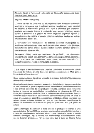 O que propõe o texto/documento das Diretrizes Curriculares Nacionais dos Cursos
Superiores de História, produto das novas políticas educacionais do MEC para a
formação inicial de professores?
O que o documento nos diz sobre a formação do professor de história? Começaremos
pelo perfil do profissional:
O graduado deverá estar capacitado ao exercício do trabalho do historiador em todas
as suas dimensões, o que supõe pleno domínio da natureza do conhecimento histórico
e das práticas essenciais de sua produção e difusão. Atendidas essas exigências
básicas e conforme as possibilidades, necessidades e os interesses das IES, com
formação complementar e interdisciplinar, o profissional estará em condições de suprir
demandas sociais relativas ao seu campo de conhecimento (magistério em todos os
graus, preservação do patrimônio, assessorias a entidades públicas e privadas nos
setores culturais, artísticos, turísticos etc.) uma vez que a formação do profissional de
História se fundamenta no exercício da pesquisa (MEC/Sesu s.d., p.4, grifos da
autora)
Sobre a formação do professor, o texto silencia. A produção do silêncio é uma
operação lógica. Carteu (1982), ao analisar o lugar social da produção historiográfica e
o papel dos historiadores na sociedade, afirma: “no que concerne às opções, o silêncio
substitui a afirmação... Aqui o não-dito é ao mesmo tempo o inconfessado de textos
que se tornaram pretextos...”. Por que não dizer que o curso de História forma
Atenção: Tardif e Perrenoud são parte da bibliografia pedagógica deste
concurso (grifo APEOESP)
Segundo Tardif (2000, p.15),
(...) quer se trate de uma aula ou do programa a ser ministrado durante o
ano inteiro, percebe-se que o professor precisa mobilizar um vasto cabedal
de saberes e habilidades, porque sua ação é orientada por diferentes
objetivos emocionais ligados à motivação dos alunos, objetivos sociais
ligados à disciplina e à gestão da turma, objetivos cognitivos ligados à
aprendizagem da matéria ensinada, objetivos coletivos ligados ao projeto
educacional da escola etc.
O “inventário” ou “reservatório” de saberes docentes investigados na
atualidade deixa cada vez mais explícito que saber alguma coisa já não é
mais suficiente para o ensino, é preciso saber ensinar e construir condições
concretas para seu exercício.
Perrenoud (2000) parte do movimento da profissão, das demandas
emergentes no social, para delinear “ as competências prioritárias, coerentes
com o novo papel dos professores” - um “roteiro para um novo ofìcio” - ,
compatìveis com os “eixos de renovação da escola”.
 