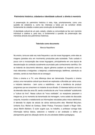 Patrimônio histórico, cidadania e identidade cultural: o direito à memória
A preservação do patrimônio histórico é vista, hoje, prioritariamente, como uma
questão de cidadania e, como tal, interessa a todos por se constituir direito
fundamental do cidadão e esteio para construção da identidade.
A identidade cultural de um país, estado, cidade ou comunidade se faz com memória
individual e coletiva e, para isso, é fundamental a questão da preservação das
memórias através dos patrimônios históricos.
Televisão como documento
Marcos Napolitano
No ensino, torna-se cada vez mais frequente o uso de novas linguagens, entre elas as
imagens (paradas e/ou em movimento) produzidas pela sociedade. Todo cuidado é
pouco com a incorporação das novas linguagens, principalmente em uma época de
desvalorização do conteúdo socialmente acumulado pelo conhecimento científico. Em
se tratando de documento televisivo, alguns gêneros acabam se impondo como os
mais relevantes e instigantes: o telejornal; a teledramaturgia; telefilmes, sobretudo os
seriados, sendo os mais fáceis de se conseguir.
Entre o cinema e a TV, uma diferença deve ser demarcada. Enquanto o cinema
produz uma mercadoria cultural que deverá ser explorada e difundida por vários anos,
a indústria televisiva - bem como a radiofônica - tem a tendência de produzir
programas que se consomem no instante da sua difusão. O interesse teórico em torno
da televisão data dos anos 50, sendo constituída de uma "nova oralidade" substituindo
a "cultura do livro". Nessa cultura da "nova oralidade", os receptores passaram a
integrar-se, já no momento da transmissão da mensagem, numa cadeia de discussão
conjunta, trocando e reelaborando as informações veiculadas pelos meios eletrônicos.
A televisão foi objeto de estudo de vários teóricos,entre eles: Marshall McLuhan;
Umberto Eco; Michel de Certeau; Dieter Prokop; Francesco Casetti e Roger Odin,
Jesus Martín--Barbero. O autor sugere que, no trabalho, o professor consiga toda
informação teórica básica, selecione o material a ser analisado e defina um
planejamento geral de utilização dentro de uma atividade didático-pedagógica.
 