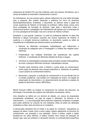 professores de História? Por que não confessar, para nós mesmos, formadores, que o
campo de trabalho do historiador é basicamente o ensino?
Os historiadores, de uma maneira geral, zelosos defensores de uma sólida formação
para a pesquisa, têm evitado reacender a polêmica em torno da dicotomia
bacharelado/licenciatura. Entretanto, o documento, ao silenciar sobre o papel dos
cursos superiores de História na formação do professor, define esses cursos como
lócus privilegiado da formação do bacharel. Logo após o documento omite o
compromisso político e pedagógico dos historiadores não apenas com a construção de
um novo paradigma de formação, mas com o ensino de História no Brasil.
Entretanto, é uma grande “ausência” no perfil do profissional definido no texto das
Diretrizes e Bases Curriculares nacionais dos Cursos Superiores de História. A
ausência e a omissão tornam-se evidências, no documento, quando se refere às
competências e habilidades que deverão possuir os profissionais:
 Dominar as diferentes concepções metodológicas que referenciam a
construção de categorias para a investigação e a análise das relações sócio-
históricas;
 Problematizar, nas múltiplas dimensões das experiências dos sujeitos
históricos, a constituição de diferentes relações de tempo e espaço;
 Conhecer as interpretações propostas pelas principais escolas historiográficas,
de modo a distinguir diferentes narrativas, metodologias e teorias;
 Transitar pelas fronteiras entre a História e outras áreas do conhecimento,
sendo capaz de demarcar seus campos específicos e, sobretudo, de qualificar
o que é próprio do conhecimento histórico;
 Desvendar a pesquisa, a produção do conhecimento e da sua difusão não só
no âmbito acadêmico, mas também em instituições de ensino, em órgãos de
preservação de documentos e no desenvolvimento de políticas e projetos de
gestão do patrimônio cultural. (MEC/Sesu)
Michel Foucault (1996), ao analisar os mecanismos de controle dos discursos, da
dominação e da exclusão dos sujeitos nas instituições universitárias, afirma:
Uma disciplina se define por um domínio de objetos, um corpus de proposições
consideradas verdadeiras, um jogo de regras e definições, de técnicas e de
instrumentos (...) e uma proposição deve preencher exigências complexas e pesadas
para poder pertencer ao conjunto de uma disciplina; antes de poder ser declarada
verdadeira ou falsa, deve encontrar-se no verdadeiro.
A estruturação disciplinar fixa os limites e as regras do “conhecer”, esquadrinha os
espaços de saber e poder inclui e exclui sujeito, separa rigidamente os domínios do
conhecimento, sua produção e sua aplicação. Teoria e prática, sujeito e objeto
localizam-se em pólos distintos. A prática constitui mero campo de aplicação de
teorias; logo, para ser professor é necessário dominar os conhecimentos específicos
 