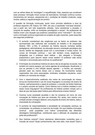 com as velhas ideias de “reciclagem” e requalificação. Hoje, aspectos que constituem
esse processo: formação inicial (cursos de licenciatura), formação contínua (cursos,
treinamentos em serviços, assessorias etc.), condições de trabalho (materiais, carga
horária, salário) e regulamentação da carreira.
A questão da formação continuada, tendo como principal referência a obra do
professor espanhol J.M. Esteve. Em 1987, ele usou a expressão “mal-estar docente”,
que a partir daì, tem sido largamente utilizada, “para caracterizar a situação, o
conjunto de reações, enfim as condições psicológicas e sociais”. Os professores de
história vivem uma situação que podemos caracterizar como “mal-estar”? Se vivem,
como a formação contínua organizada em projetos de ação coerentes, pode responder
aos seguintes problemas:
1. O aumento considerável das exigências que se fazem ao professor não
acompanhado das melhorias das condições de trabalho e de preparação
(Esteve 1991, p.100). O professor de história assume inúmeras tarefas
pedagógicas, administrativas, de educação sexual e orientação psicológica dos
alunos, tarefas de integração social com a comunidade e muitas outras. Os
cursos de formação contínua – que são também novas exigências e
obrigações que o professor deve realizar – têm alargado a formação,
preparando-o para assumir essas novas tarefas? O professor está sendo
motivado e remunerado para continuar se qualificando?
2. A formação da consciência histórica do aluno não se dá apenas na escola, mas
também em outros espaços, por outros agentes de socialização. Atualmente, o
que se percebe é uma inibição desses agentes – a família, por exemplo,
percebe cada vez menos tempo com a criança. Os movimentos sociais
organizados, tais como associações, sindicatos, entidades estudantis, vivem
também um momento de inibição.
3. Com o desenvolvimento acelerado dos meios de comunicação de massa,
tornou-se imprescindível o uso de novas linguagens no processo de ensino de
história, redimensionando o papel do professor, o conceito de fontes históricas
e o próprio conceito de história. Como lidamos com a história imediata e com
essas novas linguagens? Os profissionais de história aceitam romper com a
ideia de que não basta saber história para efetivamente ensinar história?
4. Vivemos numa sociedade pluralista e não há consenso em torno de uma
concepção de história que deve ser ensinada. Por vezes, nem mesmo uma
unidade escolar consegue elaborar uma proposta de ensino de história, dada a
diversidade de concepções.
5. O aumento de responsabilidades e pluralidade de concepções acentuou as
contradições do professor no exercício da função. Em que medida a formação
contínua pode possibilitar uma melhor compreensão das diferentes
abordagens historiográficas, contribuindo para a definição de propostas por
parte dos professores?
6. Que histórias ensinar? Como abandonar determinados conteúdos para a
inclusão de novos? Quais conhecimentos são mais úteis, mais atuais? Qual a
 