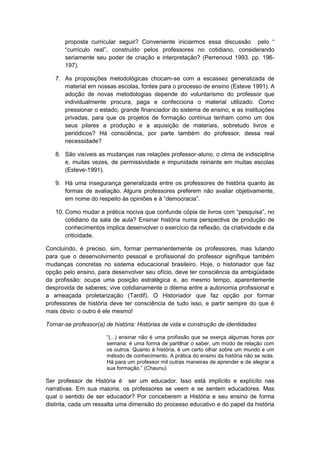 proposta curricular seguir? Conveniente iniciarmos essa discussão pelo “
“currìculo real”, construído pelos professores no cotidiano, considerando
seriamente seu poder de criação e interpretação? (Perrenoud 1993. pp. 196-
197).
7. As proposições metodológicas chocam-se com a escassez generalizada de
material em nossas escolas, fontes para o processo de ensino (Esteve 1991). A
adoção de novas metodologias depende do voluntarismo do professor que
individualmente procura, paga e confecciona o material utilizado. Como
pressionar o estado, grande financiador do sistema de ensino, e as instituições
privadas, para que os projetos de formação contínua tenham como um dos
seus pilares a produção e a aquisição de materiais, sobretudo livros e
periódicos? Há consciência, por parte também do professor, dessa real
necessidade?
8. São visíveis as mudanças nas relações professor-aluno, o clima de indisciplina
e, muitas vezes, de permissividade e impunidade reinante em muitas escolas
(Esteve-1991).
9. Há uma insegurança generalizada entre os professores de história quanto às
formas de avaliação. Alguns professores preferem não avaliar objetivamente,
em nome do respeito às opiniões e à “democracia”.
10. Como mudar a prática nociva que confunde cópia de livros com “pesquisa”, no
cotidiano da sala de aula? Ensinar história numa perspectiva de produção de
conhecimentos implica desenvolver o exercício da reflexão, da criatividade e da
criticidade.
Concluindo, é preciso, sim, formar permanentemente os professores, mas lutando
para que o desenvolvimento pessoal e profissional do professor signifique também
mudanças concretas no sistema educacional brasileiro. Hoje, o historiador que faz
opção pelo ensino, para desenvolver seu ofício, deve ter consciência da ambigüidade
da profissão: ocupa uma posição estratégica e, ao mesmo tempo, aparentemente
desprovida de saberes; vive cotidianamente o dilema entre a autonomia profissional e
a ameaçada proletarização (Tardif). O Historiador que faz opção por formar
professores de história deve ter consciência de tudo isso, e partir sempre do que é
mais óbvio: o outro é ele mesmo!
Tornar-se professor(a) de história: Histórias de vida e construção de identidades
“(...) ensinar não é uma profissão que se exerça algumas horas por
semana: é uma forma de partilhar o saber, um modo de relação com
os outros. Quanto à história, é um certo olhar sobre um mundo e um
método de conhecimento. A prática do ensino da história não se isola.
Há para um professor mil outras maneiras de aprender e de alegrar a
sua formação.” (Chaunu)
Ser professor de História é ser um educador. Isso está implícito e explícito nas
narrativas. Em sua maioria, os professores se veem e se sentem educadores. Mas
qual o sentido de ser educador? Por conceberem a História e seu ensino de forma
distinta, cada um ressalta uma dimensão do processo educativo e do papel da história
 