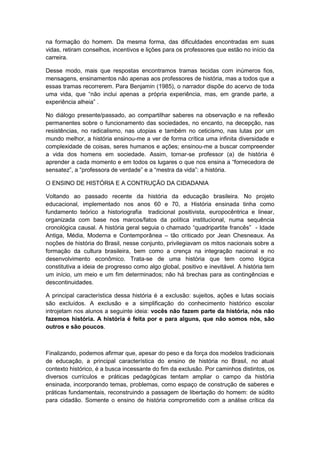 na formação do homem. Da mesma forma, das dificuldades encontradas em suas
vidas, retiram conselhos, incentivos e lições para os professores que estão no início da
carreira.
Desse modo, mais que respostas encontramos tramas tecidas com inúmeros fios,
mensagens, ensinamentos não apenas aos professores de história, mas a todos que a
essas tramas recorrerem. Para Benjamin (1985), o narrador dispõe do acervo de toda
uma vida, que “não inclui apenas a própria experiência, mas, em grande parte, a
experiência alheia” .
No diálogo presente/passado, ao compartilhar saberes na observação e na reflexão
permanentes sobre o funcionamento das sociedades, no encanto, na decepção, nas
resistências, no radicalismo, nas utopias e também no ceticismo, nas lutas por um
mundo melhor, a história ensinou-me a ver de forma crítica uma infinita diversidade e
complexidade de coisas, seres humanos e ações; ensinou-me a buscar compreender
a vida dos homens em sociedade. Assim, tornar-se professor (a) de história é
aprender a cada momento e em todos os lugares o que nos ensina a “fornecedora de
sensatez”, a “professora de verdade” e a “mestra da vida”: a história.
O ENSINO DE HISTÓRIA E A CONTRUÇÃO DA CIDADANIA
Voltando ao passado recente da história da educação brasileira. No projeto
educacional, implementado nos anos 60 e 70, a História ensinada tinha como
fundamento teórico a historiografia tradicional positivista, europocêntrica e linear,
organizada com base nos marcos/fatos da política institucional, numa sequência
cronológica causal. A história geral seguia o chamado “quadripartite francês” - Idade
Antiga, Média, Moderna e Contemporânea – tão criticado por Jean Chesneaux. As
noções de história do Brasil, nesse conjunto, privilegiavam os mitos nacionais sobre a
formação da cultura brasileira, bem como a crença na integração nacional e no
desenvolvimento econômico. Trata-se de uma história que tem como lógica
constitutiva a ideia de progresso como algo global, positivo e inevitável. A história tem
um início, um meio e um fim determinados; não há brechas para as contingências e
descontinuidades.
A principal característica dessa história é a exclusão: sujeitos, ações e lutas sociais
são excluídos. A exclusão e a simplificação do conhecimento histórico escolar
introjetam nos alunos a seguinte ideia: vocês não fazem parte da história, nós não
fazemos história. A história é feita por e para alguns, que não somos nós, são
outros e são poucos.
Finalizando, podemos afirmar que, apesar do peso e da força dos modelos tradicionais
de educação, a principal característica do ensino de história no Brasil, no atual
contexto histórico, é a busca incessante do fim da exclusão. Por caminhos distintos, os
diversos currículos e práticas pedagógicas tentam ampliar o campo da história
ensinada, incorporando temas, problemas, como espaço de construção de saberes e
práticas fundamentais, reconstruindo a passagem de libertação do homem: de súdito
para cidadão. Somente o ensino de história comprometido com a análise crítica da
 