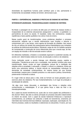 diversidade da experiência humana pode contribuir para a luta, permanente e
fundamental, da sociedade: direitos do homem, democracia e paz.
PARTE II - EXPERIÊNCIAS, SABERES E PRÁTICAS DE ENSINO DE HISTÓRIA
INTERDISCIPLINARIDADE, TRANSVERSALIDADE E ENSINO DE HISTÓRIA
No Brasil, a passagem de um ensino de elite para um sistema de massas revelou a
incapacidade de os sistemas educacionais assegurarem o acesso, a qualidade e a
permanência do aluno na escola. O resultado, todos nós conhecemos: evasão,
repetências e baixo padrão qualitativo nos vários níveis de ensino.
Nesse quadro geral de transformações, novos problemas desafiam o processo
educacional, exigindo que a escola redimensione suas funções e assuma o
compromisso com o seu tempo, como agente de formação de cidadãos. Isso requer
de nós um esforço de revisão dos pressupostos teórico-metodológicos que nortearam
as práticas da tradicional escola básica. Sobretudo, exige de nós um trabalho paciente
de compreensão e construção de novos referenciais para que a escola seja, de fato,
um espaço de inclusão e não de exclusão social e cultural.
Em diferentes realidades, o Estado e a sociedade organizam e sustentam escolas, de
acordo com determinadas visões de mundo, de educação e ensino e de cidadania.
Como instituição social, a escola interage com diferentes grupos, sujeitos e
instituições. Transforma-se junto com a sociedade, mas também contribui para essa
transformação. Assim, ocupa um lugar estratégico, porque faz a mediação das
relações entre a sociedade, a educação, o Estado, a cultura e a cidadania. Ainda que
tenha uma autonomia relativa, a escola articula as necessidades individuais às
demandas da sociedade contemporânea. Ao mesmo tempo em que fornece
escolaridade, prepara para o trabalho produtivo e a vida social e política, transmitindo,
preservando e recriando a cultura.
É o lugar onde se educa para a vida, onde se formam as novas gerações para o
exercício pleno da cidadania. Por isso fundamentalmente, é um lugar de produção e
socialização de saberes.
Há algo novo nessa discussão: a abordagem das formas e relações entre
conhecimentos e metodologias. É aí que ganha força a ideia da inter e da
transdisciplinaridade.
Se o papel da escola transformou-se, quais são os novos papéis dos professores e
dos alunos? Afinal, são eles os atores principais do processo educativo desenvolvido
no interior da escola. Com o papel da escola tradicional limitava-se a reproduzir
conhecimentos, ao professor era atribuída a tarefa de transmiti-los, ensiná-los por
intermédio das inúmeras técnicas didáticas: exposição, explicação, exercitação etc. Ao
final do processo, avalia os resultados e selecionava os educandos. O aluno, por sua
 