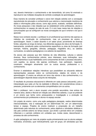 vez, deveria interiorizar o conhecimento e ele transmitindo, tal como foi ensinado e
reproduzi-lo nas múltiplas situações de controle e avaliação da aprendizagem.
Essa maneira de conceber professor e aluno tem relação estreita com a concepção
reprodutivista de educação e conhecimento que valoriza a memorização mecânica de
dados e informações pelos alunos, como algo pronto, acabado, verdades definitivas.
As novas pesquisas e das relações que se estabelecem entre professores, alunos e
conhecimentos no espaço da sala de aula. E é com base nessa teia de relações e
comunicações que se configuram as novas concepções do que é ensinar e do que é
aprender.
Nesse novo contexto escolar, o professor é um profissional que domina não apenas os
métodos de construção do conhecimento, mas um processo de ensino e
aprendizagem. Assim, o saber docente é um saber plural, proveniente de diversas
fontes, adquirido ao longo do tempo, nos diferentes espaços de vida e de formação. É,
basicamente, constituído pelos conhecimentos específicos ou área de formação (por
exemplo, história, geografia, ciências, pedagogia, magistério etc.), os saberes
curriculares, os saberes pedagógicos e os saberes da experiência.
Os alunos são pessoas que têm histórias de vida diferentes, culturas e valores
diversos. Seus conhecimentos prévios, seus interesses, suas motivações, seus
comportamentos e suas habilidades como componentes de todo o processo educativo,
com sujeitos, os alunos não apenas contribuem, mas participam, negociam,
constroem, interagem ativamente com os outros alunos, professores e o
conhecimento.
Ensinar é estabelecer relações interativas que possibilitam ao educando elaborar
representações pessoais sobre os conhecimentos, objetos do ensino e da
aprendizagem. O ensino se articula em torno dos alunos e dos conhecimentos, e a
aprendizagem depende desse conjunto de interações.
O resultado do processo educacional é diferente em cada pessoa (educando), pois a
interpretação que cada um faz da realidade é diferente, tem características únicas e
pessoais, juntamente com os elementos compartilhados com os outros.
Nem o professor, nem o aluno ocupam uma posição secundária, mas ambos de
maneira ativa, aberta e flexível em relação aos diferentes saberes, o que se pretende
é um ensino que tenha como pressupostos a investigação e a produção de
conhecimentos por professores e alunos no espaço escolar.
Um projeto de ensino, como uma ação pedagógica planejada, realiza determinadas
intencionalidades, visa à realização de um determinado fim, em um determinado
tempo e espaço. Projetos de ensino implicam a proposição de um trabalho
determinado pela natureza do conhecimento, pelos objetivos e atividades didáticas e
não pelo controle externo do tempo escoar, que divide o período letivo em unidades
inflexíveis e o período cotidiano em unidades que, muitas vezes, desconhecem o
processo da ode conhecimento.
A ação pedagógica por meio de projetos supõe primeiramente que os alunos estejam
motivados, envolvidos, quer individualmente, quer em grupo, em atividades que não
 