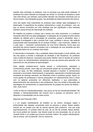 estarão mais centradas no professor, mas no processo que está sendo realizado. O
professor fica assim liberado de empregar seu tempo no controle da disciplina e pode
usar esse tempo, por exemplo, para prestar atenção nas soluções individuais que os
alunos trazem, nas interações grupais, nas atividades de desenvolvimento dos alunos.
Uma das ações mais importantes do professor para realizar ação pedagógica é a
observação. A experiência de projetos redimensiona a ação do professor, uma vez
que os alunos envolvidos em uma atividade que tem significado e lhes interessa
solicitam outras formas de intervenção do professor.
No trabalho de projetos a criança usa o tempo com mais autonomia, e o professor
necessita reformular sua ação pedagógica. A realização de um projeto envolve intenso
trabalho de reflexão para a articulação de conteúdos, grupos e atividades. Aqui, o
processo é privilegiado e não o produto final. Logo, professor e alunos, não estando
pressionados pela necessidade de um produto imediato – pois vivenciam, refletem na
e pela ação -, constroem conhecimentos de uma forma diferente, forma esta que
permitirá aos alunos estarem envolvidos com a realização de uma atividade que tem
significado dentro de um contexto mais amplo.
A intervenção é necessária, mas a qualidade dessa intervenção é muito distinta, pois
ela visa apoiar e orientar a realização da atividade e não fiscalizá-la. Ao professor
cabe a tarefa de observar o processo para poder interferir nele no sentido de construir
com o aluno os comportamentos necessários de que ele precisa para aprender e ter
autonomia em seu processo de aprendizagem.
Essa relação professor-aluno implica pensar o conhecimento, sobretudo o
conhecimento escolar, como algo em permanente estado de reconstrução. Não mais
como um dado, um fato cristalizado, verdade absoluta e imutável. O conhecimento
produzido e acumulado, historicamente, é apropriado, reproduzido e transformado pela
sociedade de diversas maneiras, em diferentes níveis e contextos sociais. Assim, os
novos papéis de professores e alunos pressupõem um relacionamento ativo e crítico
com os saberes produzidos em diferentes realidades, o que potencializa o
desenvolvimento dos educandos e dos professores. Isso nos remete à discussão das
abordagens do conhecimento no desenvolvimento de projetos de ensino de história –
inter, multi, trans?
“muito se fala em interdisciplinaridade, mas pouco se faz de interdisciplinaridade!” Na
verdade, a interdisciplinaridade não merece nem o excesso na harmonia, nem o
desprezo e a banalização que ás vezes ocorre.
Segundo Ivani Fazenda (1991)
(...) um projeto interdisciplinar de trabalho ou de ensino consegue captar a
profundidade das relações conscientes entre as pessoas e coisas. Nesse sentido,
precisa ser um projeto que não se oriente apenas para produzi-lo, mas que surja
espontaneamente, no suceder diário da vida, de um ato de vontade. Nesse sentido,
ele nunca poderá ser imposto, mas deverá surgir de uma proposição, de um ato de
vontade frente a um projeto que procura conhecer melhor. No projeto interdisciplinar,
não se ensina, nem se aprende: vive-se, exerce-se.
 