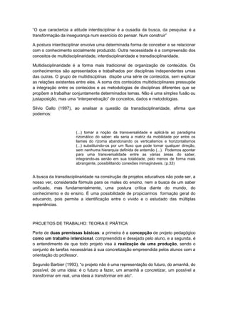 “O que caracteriza a atitude interdisciplinar é a ousadia da busca, da pesquisa: é a
transformação da insegurança num exercìcio do pensar. Num construir”
A postura interdisciplinar envolve uma determinada forma de conceber e se relacionar
com o conhecimento socialmente produzido. Outra necessidade é a compreensão dos
conceitos de multidisciplinaridade, interdisciplinaridade e transdisciplinaridade.
Multidisciplinaridade é a forma mais tradicional de organização de conteúdos. Os
conhecimentos são apresentados e trabalhados por disciplinas independentes umas
das outras. O grupo de multidisciplinas dispõe uma série de conteúdos, sem explicar
as relações existentes entre eles. A soma dos conteúdos multidisciplinares pressupõe
a integração entre os conteúdos e as metodologias de disciplinas diferentes que se
propõem a trabalhar conjuntamente determinados temas. Não é uma simples fusão ou
justaposição, mas uma “interpenetração” de conceitos, dados e metodologias.
Silvio Gallo (1997), ao analisar a questão da transdisciplinaridade, afirma que
podemos:
(...) tomar a noção da transversalidade e aplicá-la ao paradigma
rizomático do saber: ela seria a matriz da mobilidade por entre os
liames do rizoma abandonando os verticalismos e horizontalismos
(...) substituindo-os por um fluxo que pode tomar qualquer direção,
sem nenhuma hierarquia definida de antemão (...). Podemos apontar
para uma transversalidade entre as várias áreas do saber,
integrando-as senão em sua totalidade, pelo menos de forma mais
abrangente, possibilitando conexões inimagináveis. (p.33)
A busca da transdisciplinaridade na construção de projetos educativos não pode ser, a
nosso ver, considerada fórmula para os males do ensino, nem a busca de um saber
unificado, mas fundamentalmente, uma postura crítica diante do mundo, do
conhecimento e do ensino. É uma possibilidade de propiciarmos formação geral do
educando, pois permite a identificação entre o vivido e o estudado das múltiplas
experiências.
PROJETOS DE TRABALHO: TEORIA E PRÁTICA
Parte de duas premissas básicas: a primeira é a concepção de projeto pedagógico
como um trabalho intencional, compreendido e desejado pelo aluno, e a segunda, é
o entendimento de que todo projeto visa à realização de uma produção, sendo o
conjunto de tarefas necessárias à sua concretização empreendida pelos alunos com a
orientação do professor.
Segundo Barbier (1993), “o projeto não é uma representação do futuro, do amanhã, do
possível, de uma ideia: é o futuro a fazer, um amanhã a concretizar, um possível a
transformar em real, uma ideia a transformar em ato”.
 