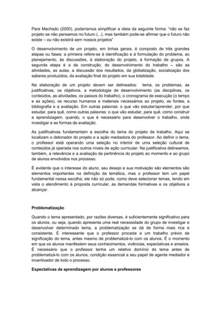 Para Machado (2000), poderíamos simplificar a ideia da seguinte forma: “não se faz
projeto se não pensamos no futuro (...), mas também pode-se afirmar que o futuro não
existe – ou não existirá sem nossos projetos”
O desenvolvimento de um projeto, em linhas gerais, é composto de três grandes
etapas ou fases: a primeira refere-se à identificação e à formulação do problema, ao
planejamento, às discussões, à elaboração do projeto, à formação de grupos. A
segunda etapa é a da construção, do desenvolvimento do trabalho – são as
atividades, as aulas, a discussão dos resultados, da globalização, socialização dos
saberes produzidos, da avaliação final do projeto em sua totalidade.
Na elaboração de um projeto devem ser delineados: tema, os problemas, as
justificativas, os objetivos, a metodologia de desenvolvimento (as disciplinas, os
conteúdos, as atividades, os passos do trabalho), o cronograma de execução (o tempo
e as ações), os recurso humanos e materiais necessários ao projeto, as fontes, a
bibliografia e a avaliação. Em outras palavras: o que vão estudar/aprender, por que
estudar, para quê, como outras palavras: o que vão estudar, para quê, como construir
a aprendizagem, quando, o que é necessário para desenvolver o trabalho, onde
investigar e as formas de avaliação.
As justificativas fundamentam a escolha do tema do projeto de trabalho. Aqui se
localizam o detonador do projeto e a ação mediadora do professor. Ao definir o tema,
o professor está operando uma seleção no interior de uma seleção cultural de
conteúdos já operada nos outros níveis de ação curricular. Na justificativa delineamos,
também, a relevância e a avaliação da pertinência do projeto ao momento e ao grupo
de alunos envolvidos nos processo.
É evidente que o interesse do aluno, seu desejo e sua motivação são elementos são
elementos importantes na definição da temática, mas o professor tem um papel
fundamental nessa escolha; ele não só pode, como deve selecionar temas, tendo em
vista o atendimento à proposta curricular, as demandas formativas e os objetivos a
alcançar.
Problematização
Quando o tema apresentado, por razões diversas, é suficientemente significativo para
os alunos, ou seja, quando apresenta uma real necessidade do grupo de investigar e
desenvolver determinado tema, a problematização se dá de forma mais rica e
consistente. É interessante que o professor proceda a um trabalho prévio de
significação do tema, antes mesmo de problematizá-lo com os alunos. É o momento
em que os alunos manifestem seus conhecimentos, vivências, expectativas e anseios.
É necessário que o professor tenha um relativo domínio do tema antes de
problematizá-lo com os alunos, condição essencial a seu papel de agente mediador e
incentivador de todo o processo.
Expectativas de aprendizagem por alunos e professores
 