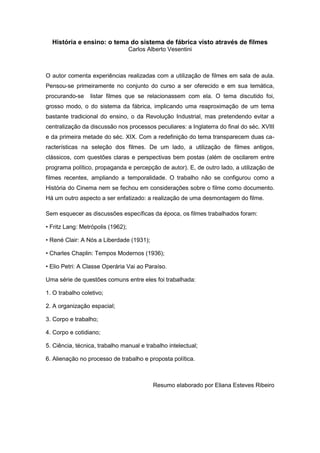 História e ensino: o tema do sistema de fábrica visto através de filmes
Carlos Alberto Vesentini
O autor comenta experiências realizadas com a utilização de filmes em sala de aula.
Pensou-se primeiramente no conjunto do curso a ser oferecido e em sua temática,
procurando-se listar filmes que se relacionassem com ela. O tema discutido foi,
grosso modo, o do sistema da fábrica, implicando uma reaproximação de um tema
bastante tradicional do ensino, o da Revolução Industrial, mas pretendendo evitar a
centralização da discussão nos processos peculiares: a Inglaterra do final do séc. XVIII
e da primeira metade do séc. XIX. Com a redefinição do tema transparecem duas ca-
racterísticas na seleção dos filmes. De um lado, a utilização de filmes antigos,
clássicos, com questões claras e perspectivas bem postas (além de oscilarem entre
programa político, propaganda e percepção de autor). E, de outro lado, a utilização de
filmes recentes, ampliando a temporalidade. O trabalho não se configurou como a
História do Cinema nem se fechou em considerações sobre o filme como documento.
Há um outro aspecto a ser enfatizado: a realização de uma desmontagem do filme.
Sem esquecer as discussões específicas da época, os filmes trabalhados foram:
• Fritz Lang: Metrópolis (1962);
• René Clair: A Nós a Liberdade (1931);
• Charles Chaplin: Tempos Modernos (1936);
• Elio Petri: A Classe Operária Vai ao Paraìso.
Uma série de questões comuns entre eles foi trabalhada:
1. O trabalho coletivo;
2. A organização espacial;
3. Corpo e trabalho;
4. Corpo e cotidiano;
5. Ciência, técnica, trabalho manual e trabalho intelectual;
6. Alienação no processo de trabalho e proposta política.
Resumo elaborado por Eliana Esteves Ribeiro
 