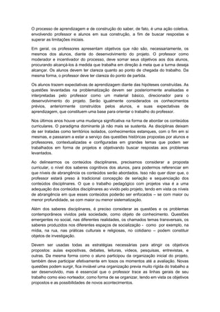 O processo de aprendizagem e de construção do saber, de fato, é uma ação coletiva,
envolvendo professor e alunos em sua construção, a fim de buscar respostas e
superar as limitações iniciais.
Em geral, os professores apresentam objetivos que não são, necessariamente, os
mesmos dos alunos, diante do desenvolvimento do projeto. O professor como
moderador e incentivador do processo, deve somar seus objetivos aos dos alunos,
procurando alcançá-los à medida que trabalha em direção à meta que a turma deseja
alcançar. Os alunos devem ter clareza quanto ao ponto de chegada do trabalho. Da
mesma forma, o professor deve ter clareza do ponto de partida.
Os alunos trazem expectativas de aprendizagem diante das hipóteses construídas. As
questões levantadas na problematização devem ser posteriormente analisadas e
interpretadas pelo professor como um material básico, direcionador para o
desenvolvimento do projeto. Serão igualmente considerados os conhecimentos
prévios, anteriormente construídos pelos alunos, e suas expectativas de
aprendizagem, que constituem uma base para orientar o trabalho do professor.
Nos últimos anos houve uma mudança significativa na forma de abordar os conteúdos
curriculares. O paradigma dominante já não mais se sustenta. As disciplinas deixam
de ser tratadas como territórios isolados, conhecimentos estanques, com o fim em si
mesmas, e passaram a estar a serviço das questões históricas propostas por alunos e
professores, contextualizadas e configuradas em grandes temas que podem ser
trabalhados em forma de projetos e objetivando buscar respostas aos problemas
levantados.
Ao delinearmos os conteúdos disciplinares, precisamos considerar a proposta
curricular, o nível dos saberes cognitivos dos alunos, para podermos referenciar em
que níveis de abrangência os conteúdos serão abordados. Isso não quer dizer que, o
professor estará preso à tradicional concepção de seriação e sequenciação dos
conteúdos disciplinares. O que o trabalho pedagógico com projetos visa é a uma
adequação dos conteúdos disciplinares ao vivido pelo projeto, tendo em vista os níveis
de abrangência em que esses conteúdos poderão ser enfocados – se com maior ou
menor profundidade, se com maior ou menor sistematização.
Além dos saberes disciplinares, é preciso considerar as questões e os problemas
contemporâneos vividos pela sociedade, como objeto de conhecimento. Questões
emergentes no social, nas diferentes realidades, os chamados temas transversais, os
saberes produzidos nos diferentes espaços de socialização - como por exemplo, na
mídia, na rua, nas práticas culturais e religiosas, no cotidiano – podem constituir
objetos de investigação.
Devem ser usadas todas as estratégias necessárias para atingir os objetivos
propostos: aulas expositivas, debates, leituras, vídeos, pesquisas, entrevistas, e
outras. Da mesma forma como o aluno participou da organização inicial do projeto,
também deve participar efetivamente em tosos os momentos até a avaliação. Novas
questões podem surgir, fica inviável uma organização previa muito rígida do trabalho a
ser desenvolvido, mas é essencial que o professor trace as linhas gerais de seu
trabalho como eixo norteador, como forma de se organizar, tendo em vista os objetivos
propostos e as possibilidades de novos acontecimentos.
 