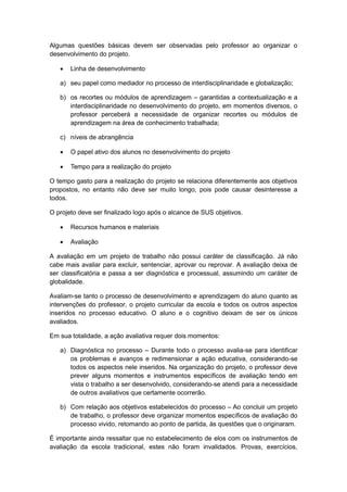 Algumas questões básicas devem ser observadas pelo professor ao organizar o
desenvolvimento do projeto.
 Linha de desenvolvimento
a) seu papel como mediador no processo de interdisciplinaridade e globalização;
b) os recortes ou módulos de aprendizagem – garantidas a contextualização e a
interdisciplinaridade no desenvolvimento do projeto, em momentos diversos, o
professor perceberá a necessidade de organizar recortes ou módulos de
aprendizagem na área de conhecimento trabalhada;
c) níveis de abrangência
 O papel ativo dos alunos no desenvolvimento do projeto
 Tempo para a realização do projeto
O tempo gasto para a realização do projeto se relaciona diferentemente aos objetivos
propostos, no entanto não deve ser muito longo, pois pode causar desinteresse a
todos.
O projeto deve ser finalizado logo após o alcance de SUS objetivos.
 Recursos humanos e materiais
 Avaliação
A avaliação em um projeto de trabalho não possui caráter de classificação. Já não
cabe mais avaliar para excluir, sentenciar, aprovar ou reprovar. A avaliação deixa de
ser classificatória e passa a ser diagnóstica e processual, assumindo um caráter de
globalidade.
Avaliam-se tanto o processo de desenvolvimento e aprendizagem do aluno quanto as
intervenções do professor, o projeto curricular da escola e todos os outros aspectos
inseridos no processo educativo. O aluno e o cognitivo deixam de ser os únicos
avaliados.
Em sua totalidade, a ação avaliativa requer dois momentos:
a) Diagnóstica no processo – Durante todo o processo avalia-se para identificar
os problemas e avanços e redimensionar a ação educativa, considerando-se
todos os aspectos nele inseridos. Na organização do projeto, o professor deve
prever alguns momentos e instrumentos específicos de avaliação tendo em
vista o trabalho a ser desenvolvido, considerando-se atendi para a necessidade
de outros avaliativos que certamente ocorrerão.
b) Com relação aos objetivos estabelecidos do processo – Ao concluir um projeto
de trabalho, o professor deve organizar momentos específicos de avaliação do
processo vivido, retomando ao ponto de partida, às questões que o originaram.
É importante ainda ressaltar que no estabelecimento de elos com os instrumentos de
avaliação da escola tradicional, estes não foram invalidados. Provas, exercícios,
 