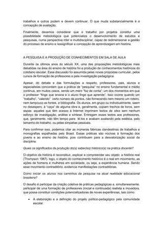 trabalhos e outros podem e devem continuar. O que muda substancialmente é a
concepção de avaliação.
Finalmente, devemos considerar que o trabalho por projetos constitui uma
possibilidade metodológica que potencializa o desenvolvimento de estudos e
pesquisas, numa perspectiva inter e multidisciplinar, capaz de redimensionar a gestão
do processo de ensino e ressignificar a concepção de aprendizagem em história.
A PESQUISA E A PRODUÇÃO DE CONHECIMENTOS EM SALA DE AULA
Durante os últimos anos do século XX, uma das proposições metodológicas mais
debatidas na área do ensino de história foi a produção de conhecimentos históricos do
cotidiano escolar. Essa discussão foi assumida pelas novas propostas curricular, pelos
cursos de formação de professores e pela investigação pedagógica.
Apesar, do debate e das formulações a respeito, professores, pais, alunos e
especialistas concordam que a prática de “pesquisa” no ensino fundamental e médio
continua, em muitos casos, sendo um mero “faz de conta”: um dos momentos em que
o professor “finge que ensina e o aluno finge que aprende”. Isso ocorre quando um
“trabalho”, “valendo” certo número de pontos, não fornecendo nem mesmo um roteiro,
nem tampouco as fontes, a bibliografia. Os alunos, em grupo ou individualmente, saem
no desespero, à “caça” de alguma obra e, geralmente, copiam trechos de livros, sem
aspas: aqueles que têm acesso à Internet imprimem textos de sites sem nenhum
esforço de investigação, análise e síntese. Entregam esses textos aos professores,
que, geralmente, não têm tempo para lê-los e acabam avaliando pela estética, pelo
tamanho do trabalho, ou pelas simpatias pessoais.
Para confirmar isso, podemos citar as inúmeras fábricas clandestinas de trabalhos e
monografias espalhadas pelo Brasil. Essas práticas são nocivas à formação dos
jovens e ao ensino de história, pois contribuem para a desvalorização social da
disciplina.
Quais os significados da produção do(s) saber(es) histórico(s) na prática docente?
O objetivo da história é reconstituir, explicar e compreender seu objeto: a história real
(Thompson 1987). logo, o objeto do conhecimento histórico é o real em movimento, as
ações de homens e mulheres em sociedade, ou seja, a experiência humana. Sendo
esse movimento contraditório, evidencia manifestações contraditórias.
Como iniciar os alunos nos caminhos da pesquisa na atual realidade educacional
brasileira?
O desafio é participar da criação coletiva de práticas pedagógicas e, simultaneamente,
participar de uma formação de professores (inicial e continuada) realista e inovadora,
que possa constituir condições potencializadoras de novas experiências, tais como:
 A elaboração e a definição do projeto político-pedagógico pela comunidade
escolar.
 