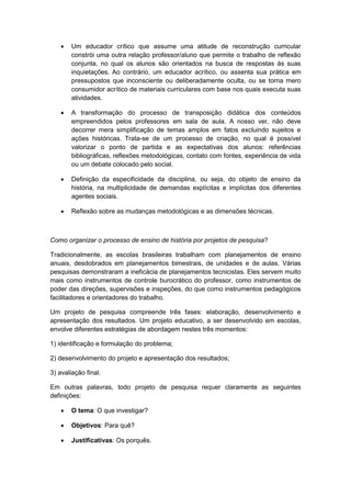  Um educador crítico que assume uma atitude de reconstrução curricular
constrói uma outra relação professor/aluno que permite o trabalho de reflexão
conjunta, no qual os alunos são orientados na busca de respostas às suas
inquietações. Ao contrário, um educador acrítico, ou assenta sua prática em
pressupostos que inconsciente ou deliberadamente oculta, ou se torna mero
consumidor acrítico de materiais curriculares com base nos quais executa suas
atividades.
 A transformação do processo de transposição didática dos conteúdos
empreendidos pelos professores em sala de aula. A nosso ver, não deve
decorrer mera simplificação de temas amplos em fatos excluindo sujeitos e
ações históricas. Trata-se de um processo de criação, no qual é possível
valorizar o ponto de partida e as expectativas dos alunos: referências
bibliográficas, reflexões metodológicas, contato com fontes, experiência de vida
ou um debate colocado pelo social.
 Definição da especificidade da disciplina, ou seja, do objeto de ensino da
história, na multiplicidade de demandas explícitas e implícitas dos diferentes
agentes sociais.
 Reflexão sobre as mudanças metodológicas e as dimensões técnicas.
Como organizar o processo de ensino de história por projetos de pesquisa?
Tradicionalmente, as escolas brasileiras trabalham com planejamentos de ensino
anuais, desdobrados em planejamentos bimestrais, de unidades e de aulas. Várias
pesquisas demonstraram a ineficácia de planejamentos tecnicistas. Eles servem muito
mais como instrumentos de controle burocrático do professor, como instrumentos de
poder das direções, supervisões e inspeções, do que como instrumentos pedagógicos
facilitadores e orientadores do trabalho.
Um projeto de pesquisa compreende três fases: elaboração, desenvolvimento e
apresentação dos resultados. Um projeto educativo, a ser desenvolvido em escolas,
envolve diferentes estratégias de abordagem nestes três momentos:
1) identificação e formulação do problema;
2) desenvolvimento do projeto e apresentação dos resultados;
3) avaliação final.
Em outras palavras, todo projeto de pesquisa requer claramente as seguintes
definições:
 O tema: O que investigar?
 Objetivos: Para quê?
 Justificativas: Os porquês.
 