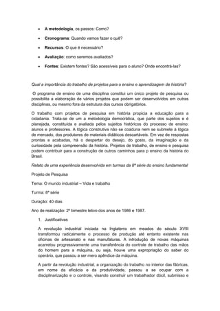  A metodologia, os passos: Como?
 Cronograma: Quando vamos fazer o quê?
 Recursos: O que é necessário?
 Avaliação: como seremos avaliados?
 Fontes: Existem fontes? São acessíveis para o aluno? Onde encontrá-las?
Qual a importância do trabalho de projetos para o ensino e aprendizagem de história?
O programa de ensino de uma disciplina constitui um único projeto de pesquisa ou
possibilita a elaboração de vários projetos que podem ser desenvolvidos em outras
disciplinas, ou mesmo fora da estrutura dos cursos obrigatórios.
O trabalho com projetos de pesquisa em história propicia a educação para a
cidadania. Trata-se de um a metodologia democrática, que parte dos sujeitos e é
planejada, constituída e avaliada pelos sujeitos históricos do processo de ensino:
alunos e professores. A lógica construtiva não se coaduna nem se submete à lógica
de mercado, dos produtores de materiais didáticos descartáveis. Em vez de respostas
prontas e acabadas, há o despertar do desejo, do gosto, da imaginação e da
curiosidade pela compreensão da história. Projetos de trabalho, de ensino e pesquisa
podem contribuir para a construção de outros caminhos para p ensino da história do
Brasil.
Relato de uma experiência desenvolvida em turmas da 8ª série do ensino fundamental
Projeto de Pesquisa
Tema: O mundo industrial – Vida e trabalho
Turma: 8ª série
Duração: 40 dias
Ano de realização: 2º bimestre letivo dos anos de 1986 e 1987.
1. Justificativas
A revolução industrial iniciada na Inglaterra em meados do século XVIII
transformou radicalmente o processo de produção até entanto existente nas
oficinas de artesanato e nas manufaturas. A introdução de novas máquinas
acarretou progressivamente uma transferência do controle de trabalho das mãos
do homem para a máquina, ou seja, houve uma expropriação do saber do
operário, que passou a ser mero apêndice da máquina.
A partir da revolução industrial, a organização do trabalho no interior das fábricas,
em nome da eficácia e da produtividade, passou a se ocupar com a
disciplinarização e o controle, visando construir um trabalhador dócil, submisso e
 