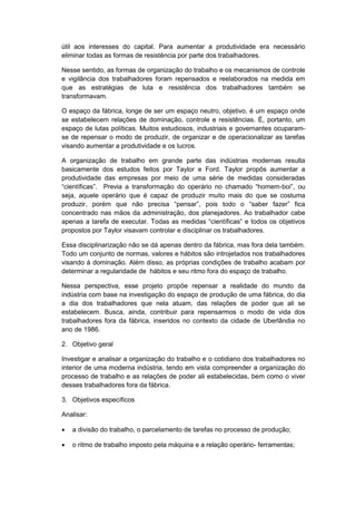 útil aos interesses do capital. Para aumentar a produtividade era necessário
eliminar todas as formas de resistência por parte dos trabalhadores.
Nesse sentido, as formas de organização do trabalho e os mecanismos de controle
e vigilância dos trabalhadores foram repensados e reelaborados na medida em
que as estratégias de luta e resistência dos trabalhadores também se
transformavam.
O espaço da fábrica, longe de ser um espaço neutro, objetivo, é um espaço onde
se estabelecem relações de dominação, controle e resistências. É, portanto, um
espaço de lutas políticas. Muitos estudiosos, industriais e governantes ocuparam-
se de repensar o modo de produzir, de organizar e de operacionalizar as tarefas
visando aumentar a produtividade e os lucros.
A organização de trabalho em grande parte das indústrias modernas resulta
basicamente dos estudos feitos por Taylor e Ford. Taylor propôs aumentar a
produtividade das empresas por meio de uma série de medidas consideradas
“cientìficas”. Previa a transformação do operário no chamado “homem-boi”, ou
seja, aquele operário que é capaz de produzir muito mais do que se costuma
produzir, porém que não precisa “pensar”, pois todo o “saber fazer” fica
concentrado nas mãos da administração, dos planejadores. Ao trabalhador cabe
apenas a tarefa de executar. Todas as medidas “cientìficas” e todos os objetivos
propostos por Taylor visavam controlar e disciplinar os trabalhadores.
Essa disciplinarização não se dá apenas dentro da fábrica, mas fora dela também.
Todo um conjunto de normas, valores e hábitos são introjetados nos trabalhadores
visando à dominação. Além disso, as próprias condições de trabalho acabam por
determinar a regularidade de hábitos e seu ritmo fora do espaço de trabalho.
Nessa perspectiva, esse projeto propõe repensar a realidade do mundo da
indústria com base na investigação do espaço de produção de uma fábrica, do dia
a dia dos trabalhadores que nela atuam, das relações de poder que ali se
estabelecem. Busca, ainda, contribuir para repensarmos o modo de vida dos
trabalhadores fora da fábrica, inseridos no contexto da cidade de Uberlândia no
ano de 1986.
2. Objetivo geral
Investigar e analisar a organização do trabalho e o cotidiano dos trabalhadores no
interior de uma moderna indústria, tendo em vista compreender a organização do
processo de trabalho e as relações de poder ali estabelecidas, bem como o viver
desses trabalhadores fora da fábrica.
3. Objetivos específicos
Analisar:
 a divisão do trabalho, o parcelamento de tarefas no processo de produção;
 o ritmo de trabalho imposto pela máquina e a relação operário- ferramentas;
 