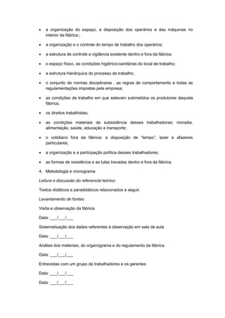  a organização do espaço, a disposição dos operários e das máquinas no
interior da fábrica.;
 a organização e o controle do tempo de trabalho dos operários;
 a estrutura de controle a vigilância existente dentro e fora da fábrica;
 o espaço físico, as condições higiênico-sanitárias do local de trabalho;
 a estrutura hierárquica do processo de trabalho;
 o conjunto de normas disciplinares , as regras de comportamento e todas as
regulamentações impostas pela empresa;
 as condições de trabalho em que estavam submetidos os produtores daquela
fábrica;
 os direitos trabalhistas;
 as condições materiais de subsistência desses trabalhadores: moradia,
alimentação, saúde, educação e transporte;
 o cotidiano fora da fábrica: a disposição de “tempo”, lazer e afazeres
particulares;
 a organização e a participação política desses trabalhadores;
 as formas de resistência e as lutas travadas dentro e fora da fábrica.
4. Metodologia e cronograma
Leitura e discussão do referencial teórico:
Textos didáticos e paradidáticos relacionados a seguir.
Levantamento de fontes:
Visita e observação da fábrica
Data: ___/___/___
Sistematização dos dados referentes à observação em sala de aula
Data: ___/___/___
Análise dos materiais, do organograma e do regulamento da fábrica
Data: ___/___/___
Entrevistas com um grupo de trabalhadores e os gerentes
Data: ___/___/___
Data: ___/___/___
 