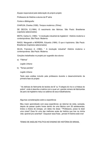 Equipe responsável pela elaboração do próprio projeto
Professora de História e alunos da 8ª série
Fontes e Bibliografia:
CHAPLIN, Charles (1936). Tempos modernos. (Filme)
DE DECCA, E.(1984). O nascimento das fábricas. São Paulo: Brasiliense
(capítulos selecionados)
MOTA, Carlos G. (1985). “ A revolução industrial da Inglaterra”. História moderna e
contemporânea. São Paulo: Moderna
RAGO, Margareth e MOREIRA, Eduardo (1984). O que é taylorismo. São Paulo:
Brasiliense (Capítulos selecionados)
SILVA, Francisco A. (1982). “ A revolução industrial” História moderna e
contemporânea. São Paulo: Moderna.
Canções trabalhadas no projeto por sugestão dos alunos
a) “Fábrica”
Legião Urbana
b) “Tempo perdido”
Legião Urbana
Texto para análise incluído pela professora durante o desenvolvimento da
primeira fase do projeto
“ As delìcias do fabricante de tecidos de lã” ou “A alegria do rico e a tristeza do
pobre”, onde é descrita a malìcia com a qual um grande número de fabricantes
de pano da Inglaterra reduz os salários de seus trabalhadores.
Algumas considerações sobre a experiência
Meu maior aprendizado com essa experiência: ao retornar da visita, cansada,
depois de passar quatro horas dentro de uma fábrica com 28 adolescentes,
lindos e cheios de energia, um deles me disse: “”Professora, posso te dizer
uma coisa? Essa foi uma das melhores aulas de história que tive na minha
vida: aprendi pra caramba!”. Esquecer essa frase , jamais! A história está viva!
TEMAS DE ANÁLISE POLÍTICA NO ENSINO DE HISTÓRIA DO BRASIL
 