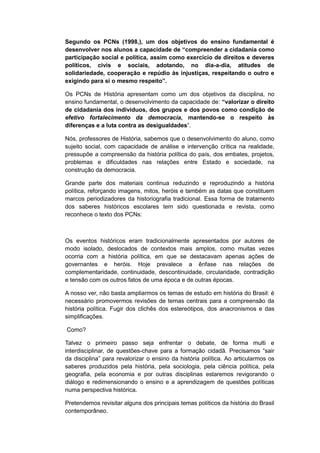 Segundo os PCNs (1998,), um dos objetivos do ensino fundamental é
desenvolver nos alunos a capacidade de “compreender a cidadania como
participação social e política, assim como exercício de direitos e deveres
políticos, civis e sociais, adotando, no dia-a-dia, atitudes de
solidariedade, cooperação e repúdio às injustiças, respeitando o outro e
exigindo para si o mesmo respeito”.
Os PCNs de História apresentam como um dos objetivos da disciplina, no
ensino fundamental, o desenvolvimento da capacidade de: “valorizar o direito
de cidadania dos indivíduos, dos grupos e dos povos como condição de
efetivo fortalecimento da democracia, mantendo-se o respeito às
diferenças e a luta contra as desigualdades”.
Nós, professores de História, sabemos que o desenvolvimento do aluno, como
sujeito social, com capacidade de análise e intervenção crítica na realidade,
pressupõe a compreensão da história política do país, dos embates, projetos,
problemas e dificuldades nas relações entre Estado e sociedade, na
construção da democracia.
Grande parte dos materiais continua reduzindo e reproduzindo a história
política, reforçando imagens, mitos, heróis e também as datas que constituem
marcos periodizadores da historiografia tradicional. Essa forma de tratamento
dos saberes históricos escolares tem sido questionada e revista, como
reconhece o texto dos PCNs:
Os eventos históricos eram tradicionalmente apresentados por autores de
modo isolado, deslocados de contextos mais amplos, como muitas vezes
ocorria com a história política, em que se destacavam apenas ações de
governantes e heróis. Hoje prevalece a ênfase nas relações de
complementaridade, continuidade, descontinuidade, circularidade, contradição
e tensão com os outros fatos de uma época e de outras épocas.
A nosso ver, não basta ampliarmos os temas de estudo em história do Brasil: é
necessário promovermos revisões de temas centrais para a compreensão da
história política. Fugir dos clichês dos estereótipos, dos anacronismos e das
simplificações.
Como?
Talvez o primeiro passo seja enfrentar o debate, de forma multi e
interdisciplinar, de questões-chave para a formação cidadã. Precisamos “sair
da disciplina” para revalorizar o ensino da história polìtica. Ao articularmos os
saberes produzidos pela história, pela sociologia, pela ciência política, pela
geografia, pela economia e por outras disciplinas estaremos revigorando o
diálogo e redimensionando o ensino e a aprendizagem de questões políticas
numa perspectiva histórica.
Pretendemos revisitar alguns dos principais temas políticos da história do Brasil
contemporâneo.
 